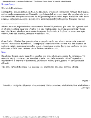 Matérias > Português > Literatura > Trovadorismo > Trovadorismo- Termos Usados na Produção Poética Medieval

Bernado Soares
O Livro do Desassossego
Minha pátria é a língua portuguesa. Nada me pesaria que invadissem ou tomassem Portugal, desde que não
me incomodassem pessoalmente. Mas odeio, com ódio verdadeiro, com o único ódio que sinto, não quem
não sabe sintaxe, não quem não escreve em ortografia simplificada, mas a página mal escrita, como pessoa
própria, a sintaxe errada, como o escarro direto que me enoja independentemente de quem o cuspisse.
....................................................
Há em Lisboa um pequeno número de restaurantes ou casas de pasto (em) que, sobre uma loja com feitio
de taberna decente se ergue uma sobreloja com uma feição pesada e caseira de restaurante de vila sem
comboios. Nessas sobrelojas, salvo ao domingo pouco freqüentadas, é freqüente encontrarem-se tipos
curiosos, caras sem interesse, uma série de apartes da vida.
.....................................................
Gosto de dizer. Direi melhor: gosto de palavrar. As palavras são para mim corpos tocáveis, seres reais
visíveis, sensualidades incorporadas. Talvez porque a sensualidade real não tem para mim interesse de
nenhuma espécie - nem sequer mental ou sonho - , transmudou-se-me o desejo para aquilo que em mim
cria ritmos verbais, ou os escuta de outros. Estremeço se dizem bem.
Nota:
Heterônimo designa o autor que publica sua obra, com nome alheio, como se não lhe pertencesse. Tal
nome diz respeito a outro ser com identidade própria, com produção estética e filosófica peculiar e
inconfundível. É diferente de pseudônimo, caso em que o autor, apenas, publica sua obra com nome
diferente.
Veja como Fernando Pessoa dá vida a dois de seus heterônimos, colocando-os frente a frente.




                                                                                                                Página 8

   Matérias > Português > Literatura > Modernismo e Pós Modernismo > Modernismo e Pós Modernismo -
                                                                                         Antologia




  file:///C|/html_10emtudo/Literatura/html_literatura_total.htm (203 of 253) [05/10/2001 22:37:13]
 