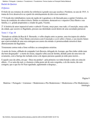 Matérias > Português > Literatura > Trovadorismo > Trovadorismo- Termos Usados na Produção Poética Medieval

Rachel de Queiroz
O Quinze.
O título de seu romance de estréia faz referência à grande seca que assolou o Nordeste, no ano de 1915. A
trama do livro desenvolve-se a partir do entrelaçamento de dois eixos narrativos:
1º O êxodo dos trabalhadores rurais da região de Logradouro e do Quixadá para a capital, Fortaleza, em
busca de condições de sobrevivência. Dentre os retirantes, destacam-se o vaqueiro Chico Bento e sua
família, e o grande proprietário e criador de gado, Vicente.
2º A história de amor impossível entre o caboclo Vicente, moço puro, mas rude, e Conceição, moça culta
da cidade, que socorre os flagelados, procura sua identidade social dentro de uma sociedade patriarcal.
Texto 1 / Cap. 18
"Sentado na salinha da Rua de S. Bernardo, o velho chapéu entre as pernas, uma tira áspera de cabelos
envesgando os olhos, Chico Bento conversava com Conceição e a avó sobre o futuro, o seu incerto futuro
que a perversidade de uma seca entregara aos azares da estrada e à promiscuidade miserável dum
abarracamento da flagelados.
Tristemente contou toda a fome sofrida e as conseqüentes misérias.
A morte do Josias, afilhado do compadre Luís Bezerra, delegado do Acarape, que lhes tinha valido num
dia bem desgraçado! - a morte do Josias, naquela velha casa de farinha, deitado junto de uma trave de
aviamento, com a barriga tão inchada como a de alguns paroaras quando já estão para morrer...
E aquele caso da cabra, em que - Deus me perdoe! - pela primeira vez tinha botado a mão em cima do
alheio... E se saíra tão mal, e o homem o tinha posto até de sem-vergonha, e ele tão morto, tão sem
coragem, que o que fez foi ficar agachado, agüentando a desgraça...




                                                                                                               Página 9

  Matérias > Português > Literatura > Modernismo e Pós Modernismo > Modernismo e Pós Modernismo -
                                                                                        Antologia




 file:///C|/html_10emtudo/Literatura/html_literatura_total.htm (204 of 253) [05/10/2001 22:37:13]
 