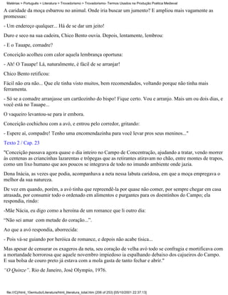 Matérias > Português > Literatura > Trovadorismo > Trovadorismo- Termos Usados na Produção Poética Medieval

A caridade da moça esbarrou no animal. Onde iria buscar um jumento? E ampliou mais vagamente as
promessas:
- Um endereço qualquer... Há de se dar um jeito!
Duro e seco na sua cadeira, Chico Bento ouvia. Depois, lentamente, lembrou:
- E o Tauape, comadre?
Conceição acolheu com calor aquela lembrança oportuna:
- Ah! O Tauape! Lá, naturalmente, é fácil de se arranjar!
Chico Bento retificou:
Fácil não era não... Que ele tinha visto muitos, bem recomendados, voltando porque não tinha mais
ferramenta.
- Só se a comadre arranjasse um cartãozinho do bispo! Fique certo. Vou e arranjo. Mais um ou dois dias, e
você está no Tauape...
O vaqueiro levantou-se para ir embora.
Conceição cochichou com a avó, e entrou pelo corredor, gritando:
- Espere aí, compadre! Tenho uma encomendazinha para você levar pros seus meninos..."
Texto 2 / Cap. 23
"Conceição passava agora quase o dia inteiro no Campo de Concentração, ajudando a tratar, vendo morrer
às centenas as criancinhas lazarentas e trôpegas que as retirantes atiravam no chão, entre montes de trapos,
como um lixo humano que aos poucos se integrava de todo no imundo ambiente onde jazia.
Dona Inácia, as vezes que podia, acompanhava a neta nessa labuta caridosa, em que a moça empregava o
melhor da sua natureza.
De vez em quando, porém, a avó tinha que repreendê-la por quase não comer, por sempre chegar em casa
atrasada, por consumir todo o ordenado em alimentos e purgantes para os doentinhos do Campo; ela
respondia, rindo:
-Mãe Nácia, eu digo como a heroína de um romance que li outro dia:
“Não sei amar com metade do coração...”.
Ao que a avó respondia, aborrecida:
- Pois vá-se guiando por heróica de romance, e depois não acabe tísica...
Mas apesar de censurar os exageros da neta, seu coração de velha avó todo se confragia e mortificava com
a mortandade horrorosa que aquele novembro impiedoso ia espalhando debaixo dos cajueiros do Campo.
E sua bolsa de couro preto já estava com a mola gasta de tanto fechar e abrir."
“O Quinze”. Rio de Janeiro, José Olympio, 1976.



 file:///C|/html_10emtudo/Literatura/html_literatura_total.htm (206 of 253) [05/10/2001 22:37:13]
 