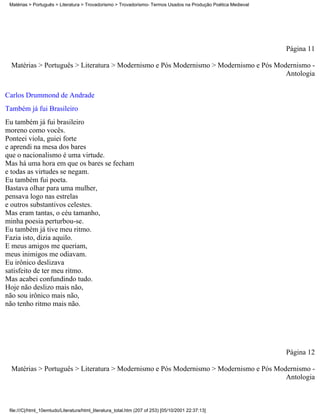 Matérias > Português > Literatura > Trovadorismo > Trovadorismo- Termos Usados na Produção Poética Medieval




                                                                                                               Página 11

  Matérias > Português > Literatura > Modernismo e Pós Modernismo > Modernismo e Pós Modernismo -
                                                                                        Antologia


Carlos Drummond de Andrade
Também já fui Brasileiro
Eu também já fui brasileiro
moreno como vocês.
Ponteei viola, guiei forte
e aprendi na mesa dos bares
que o nacionalismo é uma virtude.
Mas há uma hora em que os bares se fecham
e todas as virtudes se negam.
Eu também fui poeta.
Bastava olhar para uma mulher,
pensava logo nas estrelas
e outros substantivos celestes.
Mas eram tantas, o céu tamanho,
minha poesia perturbou-se.
Eu também já tive meu ritmo.
Fazia isto, dizia aquilo.
E meus amigos me queriam,
meus inimigos me odiavam.
Eu irônico deslizava
satisfeito de ter meu ritmo.
Mas acabei confundindo tudo.
Hoje não deslizo mais não,
não sou irônico mais não,
não tenho ritmo mais não.




                                                                                                               Página 12

  Matérias > Português > Literatura > Modernismo e Pós Modernismo > Modernismo e Pós Modernismo -
                                                                                        Antologia



 file:///C|/html_10emtudo/Literatura/html_literatura_total.htm (207 of 253) [05/10/2001 22:37:13]
 