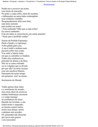 Matérias > Português > Literatura > Trovadorismo > Trovadorismo- Termos Usados na Produção Poética Medieval

                                                                  Sentimental
Ponho-me a escrever teu nome
com letras de macarrão.
No prato, a sopa esfria, cheia de escamas
e debruçados na mesa todos contemplam
esse romântico trabalho.
Desgraçadamente falta uma letra,
uma letra somente
para acabar teu nome!
- Está sonhando? Olhe que a sopa esfria!
Eu estava sonhando...
E há em todas as consciências um cartaz amarelo:
“Neste país é proibido sonhar”.
Soneto da Perdida Esperança
Perdi o bonde e a esperança.
Volto pálido para casa.
A rua é inútil e nenhum auto
passaria sobre meu corpo.
Vou subir a ladeira lenta
em que os caminhos se fundem.
Todos eles conduzem ao
princípio do drama e da flora.
Não sei se estou sofrendo
ou se é alguém que se diverte
por que não? na noite escassa
com um insolúvel flautim.
Entretanto há muito tempo
nós gritamos: sim! ao eterno.
Sentimento do Mundo


Tenho apenas duas mãos
e o sentimento do mundo,
mas estou cheio de escravos,
minhas lembranças escorrem
e o corpo transige
na confluência do amor.
Quando me levantar, o céu
estará morto e saqueado,
eu mesmo estarei morto,
morto meu desejo, morto
o pântano sem acordes.
Os camaradas não disseram
que havia uma guerra
e era necessário

 file:///C|/html_10emtudo/Literatura/html_literatura_total.htm (208 of 253) [05/10/2001 22:37:13]
 