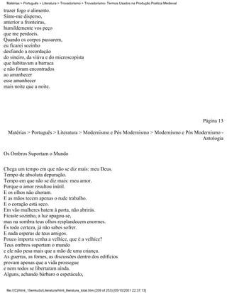 Matérias > Português > Literatura > Trovadorismo > Trovadorismo- Termos Usados na Produção Poética Medieval

trazer fogo e alimento.
Sinto-me disperso,
anterior a fronteiras,
humildemente vos peço
que me perdoeis.
Quando os corpos passarem,
eu ficarei sozinho
desfiando a recordação
do sineiro, da viúva e do microscopista
que habitavam a barraca
e não foram encontrados
ao amanhecer
esse amanhecer
mais noite que a noite.




                                                                                                               Página 13

  Matérias > Português > Literatura > Modernismo e Pós Modernismo > Modernismo e Pós Modernismo -
                                                                                        Antologia


Os Ombros Suportam o Mundo

Chega um tempo em que não se diz mais: meu Deus.
Tempo de absoluta depuração.
Tempo em que não se diz mais: meu amor.
Porque o amor resultou inútil.
E os olhos não choram.
E as mãos tecem apenas o rude trabalho.
E o coração está seco.
Em vão mulheres batem à porta, não abrirás.
Ficaste sozinho, a luz apagou-se,
mas na sombra teus olhos resplandecem enormes.
És todo certeza, já não sabes sofrer.
E nada esperas de teus amigos.
Pouco importa venha a velhice, que é a velhice?
Teus ombros suportam o mundo
e ele não pesa mais que a mão de uma criança.
As guerras, as fomes, as discussões dentro dos edifícios
provam apenas que a vida prossegue
e nem todos se libertaram ainda.
Alguns, achando bárbaro o espetáculo,


 file:///C|/html_10emtudo/Literatura/html_literatura_total.htm (209 of 253) [05/10/2001 22:37:13]
 