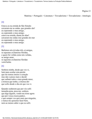 Matérias > Português > Literatura > Trovadorismo > Trovadorismo- Termos Usados na Produção Poética Medieval




                                                                                                               Página 13

                                     Matérias > Português > Literatura > Trovadorismo > Trovadorismo - Antologia

[4]
Estava eu na ermida de São Simeão
cercaram-me as ondas, que grandes são!
eu esperando o meu amigo,
eu esperando o meu amigo;
estava na ermida, diante do altar!
cercaram-me ondas mui grandes do mar
eu esperando o meu amigo,
eu esperando o meu amigo.
[5]
Bailemos nós já todas três, ai amigas,
so aquestas avelaneiras floridas,
e quem for velida como nós velidas,
se amigo amar,
so aquestas avelaneiras floridas
verrá bailar.
[6]
Senhora minha, desde que vos vi,
lutei para ocultar esta paixão
que me tomou inteiro o coração
mas não o posso mais e decidi
que saibam todos o meu grande amor,
a tristeza que tenho, a imensa dor
que sofro desde o dia em que vos vi.

Quando souberem que por vós sofri
tamanha pena, pesa-me, senhora
que diga alguém, vendo-me triste agora
que por vossa crueza padeci,
e que sempre vos quis mais que ninguém,
e nunca me quisestes fazer bem,
nem ao menos saber o que eu sofri.




 file:///C|/html_10emtudo/Literatura/html_literatura_total.htm (21 of 253) [05/10/2001 22:37:07]
 