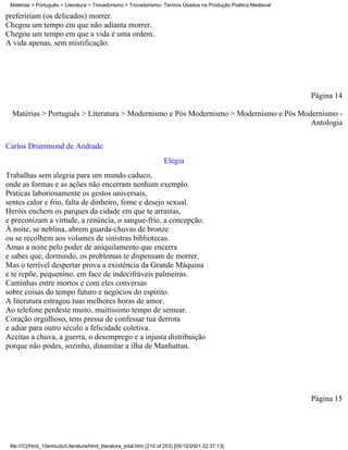 Matérias > Português > Literatura > Trovadorismo > Trovadorismo- Termos Usados na Produção Poética Medieval

prefeririam (os delicados) morrer.
Chegou um tempo em que não adianta morrer.
Chegou um tempo em que a vida é uma ordem.
A vida apenas, sem mistificação.




                                                                                                               Página 14

  Matérias > Português > Literatura > Modernismo e Pós Modernismo > Modernismo e Pós Modernismo -
                                                                                        Antologia

Carlos Drummond de Andrade
                                                                      Elegia
Trabalhas sem alegria para um mundo caduco,
onde as formas e as ações não encerram nenhum exemplo.
Praticas laboriosamente os gestos universais,
sentes calor e frio, falta de dinheiro, fome e desejo sexual.
Heróis enchem os parques da cidade em que te arrastas,
e preconizam a virtude, a renúncia, o sangue-frio, a concepção.
À noite, se neblina, abrem guarda-chuvas de bronze
ou se recolhem aos volumes de sinistras bibliotecas.
Amas a noite pelo poder de aniquilamento que encerra
e sabes que, dormindo, os problemas te dispensam de morrer.
Mas o terrível despertar prova a existência da Grande Máquina
e te repõe, pequenino, em face de indecifráveis palmeiras.
Caminhas entre mortos e com eles conversas
sobre coisas do tempo futuro e negócios do espírito.
A literatura estragou tuas melhores horas de amor.
Ao telefone perdeste muito, muitíssimo tempo de semear.
Coração orgulhoso, tens pressa de confessar tua derrota
e adiar para outro século a felicidade coletiva.
Aceitas a chuva, a guerra, o desemprego e a injusta distribuição
porque não podes, sozinho, dinamitar a ilha de Manhattan.




                                                                                                               Página 15




 file:///C|/html_10emtudo/Literatura/html_literatura_total.htm (210 of 253) [05/10/2001 22:37:13]
 