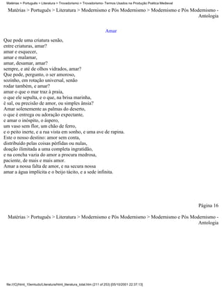 Matérias > Português > Literatura > Trovadorismo > Trovadorismo- Termos Usados na Produção Poética Medieval

  Matérias > Português > Literatura > Modernismo e Pós Modernismo > Modernismo e Pós Modernismo -
                                                                                        Antologia

                                                                      Amar
Que pode uma criatura senão,
entre criaturas, amar?
amar e esquecer,
amar e malamar,
amar, desamar, amar?
sempre, e até de olhos vidrados, amar?
Que pode, pergunto, o ser amoroso,
sozinho, em rotação universal, senão
rodar também, e amar?
amar o que o mar traz à praia,
o que ele sepulta, e o que, na brisa marinha,
é sal, ou precisão de amor, ou simples ânsia?
Amar solenemente as palmas do deserto,
o que é entrega ou adoração expectante,
e amar o inóspito, o áspero,
um vaso sem flor, um chão de ferro,
e o peito inerte, e a rua vista em sonho, e uma ave de rapina.
Este o nosso destino: amor sem conta,
distribuído pelas coisas pérfidas ou nulas,
doação ilimitada a uma completa ingratidão,
e na concha vazia do amor a procura medrosa,
paciente, de mais e mais amor.
Amar a nossa falta de amor, e na secura nossa
amar a água implícita e o beijo tácito, e a sede infinita.




                                                                                                               Página 16

  Matérias > Português > Literatura > Modernismo e Pós Modernismo > Modernismo e Pós Modernismo -
                                                                                        Antologia




 file:///C|/html_10emtudo/Literatura/html_literatura_total.htm (211 of 253) [05/10/2001 22:37:13]
 