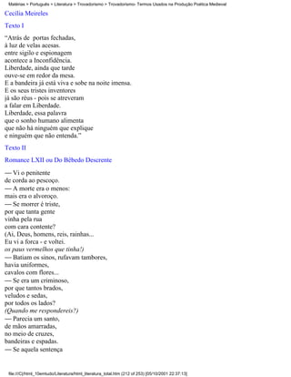 Matérias > Português > Literatura > Trovadorismo > Trovadorismo- Termos Usados na Produção Poética Medieval

Cecília Meireles
Texto I
“Atrás de portas fechadas,
à luz de velas acesas.
entre sigilo e espionagem
acontece a Inconfidência.
Liberdade, ainda que tarde
ouve-se em redor da mesa.
E a bandeira já está viva e sobe na noite imensa.
E os seus tristes inventores
já são réus - pois se atreveram
a falar em Liberdade.
Liberdade, essa palavra
que o sonho humano alimenta
que não há ninguém que explique
e ninguém que não entenda.”
Texto II
Romance LXII ou Do Bêbedo Descrente
 Vi o penitente
de corda ao pescoço.
 A morte era o menos:
mais era o alvoroço.
 Se morrer é triste,
por que tanta gente
vinha pela rua
com cara contente?
(Ai, Deus, homens, reis, rainhas...
Eu vi a forca - e voltei.
os paus vermelhos que tinha!)
 Batiam os sinos, rufavam tambores,
havia uniformes,
cavalos com flores...
 Se era um criminoso,
por que tantos brados,
veludos e sedas,
por todos os lados?
(Quando me respondereis?)
 Parecia um santo,
de mãos amarradas,
no meio de cruzes,
bandeiras e espadas.
 Se aquela sentença


 file:///C|/html_10emtudo/Literatura/html_literatura_total.htm (212 of 253) [05/10/2001 22:37:13]
 