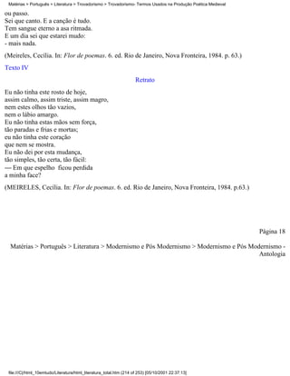 Matérias > Português > Literatura > Trovadorismo > Trovadorismo- Termos Usados na Produção Poética Medieval

ou passo.
Sei que canto. E a canção é tudo.
Tem sangue eterno a asa ritmada.
E um dia sei que estarei mudo:
- mais nada.
(Meireles, Cecília. In: Flor de poemas. 6. ed. Rio de Janeiro, Nova Fronteira, 1984. p. 63.)
Texto IV
                                                                     Retrato
Eu não tinha este rosto de hoje,
assim calmo, assim triste, assim magro,
nem estes olhos tão vazios,
nem o lábio amargo.
Eu não tinha estas mãos sem força,
tão paradas e frias e mortas;
eu não tinha este coração
que nem se mostra.
Eu não dei por esta mudança,
tão simples, tão certa, tão fácil:
 Em que espelho ficou perdida
a minha face?
(MEIRELES, Cecília. In: Flor de poemas. 6. ed. Rio de Janeiro, Nova Fronteira, 1984. p.63.)




                                                                                                               Página 18

  Matérias > Português > Literatura > Modernismo e Pós Modernismo > Modernismo e Pós Modernismo -
                                                                                        Antologia




 file:///C|/html_10emtudo/Literatura/html_literatura_total.htm (214 of 253) [05/10/2001 22:37:13]
 