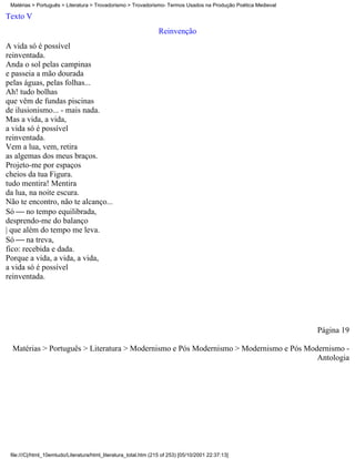 Matérias > Português > Literatura > Trovadorismo > Trovadorismo- Termos Usados na Produção Poética Medieval

Texto V
                                                                  Reinvenção
A vida só é possível
reinventada.
Anda o sol pelas campinas
e passeia a mão dourada
pelas águas, pelas folhas...
Ah! tudo bolhas
que vêm de fundas piscinas
de ilusionismo... - mais nada.
Mas a vida, a vida,
a vida só é possível
reinventada.
Vem a lua, vem, retira
as algemas dos meus braços.
Projeto-me por espaços
cheios da tua Figura.
tudo mentira! Mentira
da lua, na noite escura.
Não te encontro, não te alcanço...
Só  no tempo equilibrada,
desprendo-me do balanço
| que além do tempo me leva.
Só  na treva,
fico: recebida e dada.
Porque a vida, a vida, a vida,
a vida só é possível
reinventada.




                                                                                                               Página 19

  Matérias > Português > Literatura > Modernismo e Pós Modernismo > Modernismo e Pós Modernismo -
                                                                                        Antologia




 file:///C|/html_10emtudo/Literatura/html_literatura_total.htm (215 of 253) [05/10/2001 22:37:13]
 