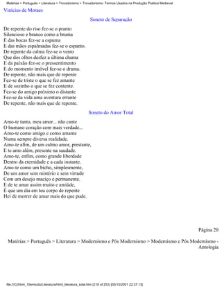 Matérias > Português > Literatura > Trovadorismo > Trovadorismo- Termos Usados na Produção Poética Medieval

Vinícius de Moraes
                                                           Soneto de Separação
De repente do riso fez-se o pranto
Silencioso e branco como a bruma
E das bocas fez-se a espuma
E das mãos espalmadas fez-se o espanto.
De repente da calma fez-se o vento
Que dos olhos desfez a última chama
E da paixão fez-se o pressentimento
E do momento imóvel fez-se o drama.
De repente, não mais que de repente
Fez-se de triste o que se fez amante
E de sozinho o que se fez contente.
Fez-se do amigo próximo o distante
Fez-se da vida uma aventura errante
De repente, não mais que de repente.
                                                          Soneto do Amor Total
Amo-te tanto, meu amor... não cante
O humano coração com mais verdade...
Amo-te como amigo e como amante
Numa sempre diversa realidade.
Amo-te afim, de um calmo amor, prestante,
E te amo além, presente na saudade.
Amo-te, enfim, como grande liberdade
Dentro da eternidade e a cada instante.
Amo-te como um bicho, simplesmente,
De um amor sem mistério e sem virtude
Com um desejo maciço e permanente.
E de te amar assim muito e amiúde,
É que um dia em teu corpo de repente
Hei de morrer de amar mais do que pude.




                                                                                                               Página 20

  Matérias > Português > Literatura > Modernismo e Pós Modernismo > Modernismo e Pós Modernismo -
                                                                                        Antologia




 file:///C|/html_10emtudo/Literatura/html_literatura_total.htm (216 of 253) [05/10/2001 22:37:13]
 