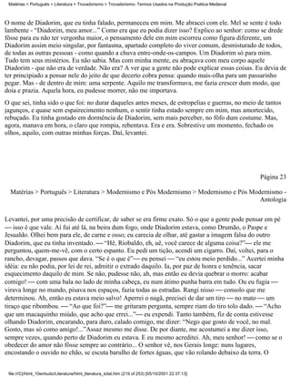 Matérias > Português > Literatura > Trovadorismo > Trovadorismo- Termos Usados na Produção Poética Medieval



O nome de Diadorim, que eu tinha falado, permaneceu em mim. Me abracei com ele. Mel se sente é todo
lambente - “Diadorim, meu amor...” Como era que eu podia dizer isso? Explico ao senhor: como se drede
fôsse para eu não ter vergonha maior, o pensamento dele em mim escorreu como figura diferente, um
Diadorim assim meio singular, por fantasma, apartado completo do viver comum, desmisturado de todos,
de todas as outras pessoas - como quando a chuva entre-onde-os-campos. Um Diadorim só para mim.
Tudo tem seus mistérios. Eu não sabia. Mas com minha mente, eu abraçava com meu corpo aquele
Diadorim - que não era de verdade. Não era? A ver que a gente não pode explicar essas coisas. Eu devia de
ter principiado a pensar nele do jeito de que decerto cobra pensa: quando mais-olha para um passarinho
pegar. Mas - de dentro de mim: uma serpente. Aquilo me transformava, me fazia crescer dum modo, que
doía e prazia. Aquela hora, eu pudesse morrer, não me importava.
O que sei, tinha sido o que foi: no durar daqueles antes meses, de estropelias e guerras, no meio de tantos
jagunços, e quase sem espairecimento nenhum, o sentir tinha estado sempre em mim, mas amortecido,
rebuçado. Eu tinha gostado em dormência de Diadorim, sem mais perceber, no fôfo dum costume. Mas,
agora, manava em hora, o claro que rompia, rebentava. Era e era. Sobrestive um momento, fechado os
olhos, aquilo, com outras minhas forças. Daí, levantei.




                                                                                                               Página 23

  Matérias > Português > Literatura > Modernismo e Pós Modernismo > Modernismo e Pós Modernismo -
                                                                                        Antologia

Levantei, por uma precisão de certificar, de saber se era firme exato. Só o que a gente pode pensar em pé
 isso é que vale. Aí fui até lá, na beira dum fogo, onde Diadorim estava, como Drumão, o Paspe e
Jesualdo. Olhei bem para ele, de carne e osso; eu carecia de olhar, até gastar a imagem falsa do outro
Diadorim, que eu tinha inventado.  “Hê, Riobaldo, eh, uê, você carece de alguma coisa?” ele me
perguntou, quem-me-vê, com o certo espanto. Eu pedi um tição, acendi um cigarro. Daí, voltei, para o
rancho, devagar, passos que dava. “Se é o que é” eu pensei  “eu estou meio perdido...” Acertei minha
idéia: eu não podia, por lei de rei, admitir o extrado daquilo. Ia, por paz de honra e tenência, sacar
esquecimento daquilo de mim. Se não, pudesse não, ah, mas então eu devia quebrar o morro: acabar
comigo!  com uma bala no lado de minha cabeça, eu num átimo punha barra em tudo. Ou eu fugia 
virava longe no mundo, pisava nos espaços, fazia todas as estradas. Rangi nisso  consolo que me
determinou. Ah, então eu estava meio salvo! Aperrei o nagã, precisei de dar um tiro  no mato  um
tiraço que ribombou.  “Ao que foi?” me gritaram pergunta, sempre riam do tiro tolo dado.  “Acho
que um macaquinho miúdo, que acho que errei...” eu expendi. Tanto também, fiz de conta estivesse
olhando Diadorim, encarando, para duro, calado comigo, me dizer: “Nego que gosto de você, no mal.
Gosto, mas só como amigo!...”Assaz mesmo me disse. De por diante, me acostumei a me dizer isso,
sempre vezes, quando perto de Diadorim eu estava. E eu mesmo acreditei. Ah, meu senhor!  como se o
obedecer do amor não fôsse sempre ao contrário... O senhor vê, nos Gerais longe: nuns lugares,
encostando o ouvido no chão, se escuta barulho de fortes águas, que vão rolando debaixo da terra. O


 file:///C|/html_10emtudo/Literatura/html_literatura_total.htm (219 of 253) [05/10/2001 22:37:13]
 