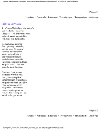 Matérias > Português > Literatura > Trovadorismo > Trovadorismo- Termos Usados na Produção Poética Medieval




                                                                                                               Página 14

                                     Matérias > Português > Literatura > Trovadorismo > Trovadorismo - Antologia

Teatro de Gil Vicente
Serafim  Muito bem sabemos nós
que vendes tu cousas vis.
Diabo  I há de homens ruins
mais mil vezes que não bõs,
como vós mui bem sentis.

E estes hão de comprar
disto que trago a vender,
que são artes de enganar,
e cousas para esquecer
o que deviam lembrar;
que o sages mercador
há-de levar ao mercado
o que lhe compram melhor;
porque a ruim comprador
levar-lhe ruim brocado.

E mais as boas pessoas
são todas pobres a eito;
e eu por este respeito
nunca trato em cousas boas,
porque não trazem proveito.
Toda a gloria de viver
das gentes é ter dinheiro,
e quem muito quiser ter
cumpre-lhe de ser primeiro
o mais ruim que puder.




                                                                                                               Página 15

                                     Matérias > Português > Literatura > Trovadorismo > Trovadorismo - Antologia




 file:///C|/html_10emtudo/Literatura/html_literatura_total.htm (22 of 253) [05/10/2001 22:37:07]
 