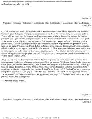 Matérias > Português > Literatura > Trovadorismo > Trovadorismo- Termos Usados na Produção Poética Medieval

senhor dorme em sobre um rio? (...)




                                                                                                               Página 24

  Matérias > Português > Literatura > Modernismo e Pós Modernismo > Modernismo e Pós Modernismo -
                                                                                        Antologia


(...) Daí, deu um sutil trovão. Trovejou-se, outro. As tanajuras revoaram. Bateu o primeiro toró de chuva.
Cortamos paus, folhagens de coqueiros, aumentamos o rancho. E vieram uns campeiros, rever o gado da
Tapera Nhã, no renovame, levaram as novilhas em quadra de produzir. Esses eram homens tão simples,
pensaram que a gente estava garimpando ouro. Os dias de chover cheio foram se emendando. Tudo igual
 às vezes é uma sem-gracez. Mas não se deve de tentar o tempo. As garças é que praziam de gritar, o
garcejo delas, e o socó-boi range cincerros, e o socó latindo sucinto. Aí pelo mato das pindaíbas avante,
tudo era um sapal. Coquexavam. De tão bobas tristezas, a gente se ria, no friinho das entrechuvas. Dada a
primeira estiada, voltou aquele vaqueiro Bernabé, em seu cavalinho castanho: e vinha trazer requeijão, que
se tinha incumbido a ele, e que por dinheirinho bom se pagou.  “A vida tem de mudar um dia para
melhor” a gente dizia. Requeijão é com café bem quente que é mais gostoso. Aquele vaqueiro Bernabé
voltou, outras diversas vezes.
Ah, e, vai, um feio dia, lá ele apontou, na boca da estrada que saía do mato, o cavalinho castanho dava
toda pressa de vinda, nem cabeceava. Achamos que fôsse ele mesmo. Aí, não era. Era um brabo nosso, um
cafuzo pardo, de sonome o Gavião-Cujo, que de mais norte chegava. Ele tinha tomado muitas chuvas, que
tudo era lamas, dos copos do freio à boca da bota, e pelos vazios do cavalo. Esbarrou e desapeou, num
pronto ser, se via que estava ancho com muitas plenipotências. O que era? O Gavião-Cujo abriu os queixo,
mas palavra logo não saiu, ele gaguejou ar e demorou - decerto porque a notícia era urgente ou enorme. 
“Ar’uê, então?!”  Titão Passos quis  “Te rogaram alguma praga?” O Gavião-Cujo levantou um braço,
pedindo prazo. À fé, quase gritou:
 “Mataram Joca Ramiro!...”




                                                                                                               Página 25

  Matérias > Português > Literatura > Modernismo e Pós Modernismo > Modernismo e Pós Modernismo -
                                                                                        Antologia




 file:///C|/html_10emtudo/Literatura/html_literatura_total.htm (220 of 253) [05/10/2001 22:37:14]
 