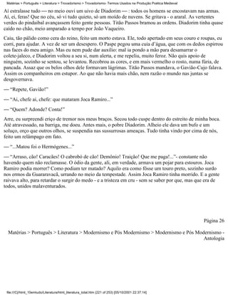 Matérias > Português > Literatura > Trovadorismo > Trovadorismo- Termos Usados na Produção Poética Medieval

Aí estralasse tudo  no meio ouvi um uivo de Diadorim  : todos os homens se encostavam nas armas.
Aí, ei, feras! Que no céu, só vi tudo quieto, só um moído de nuvens. Se gritava - o araral. As vertentes
verdes do pindaibal avançassem feito gente pessoas. Titão Passos bramou as ordens. Diadorim tinha quase
caído no chão, meio amparado a tempo por João Vaqueiro.
Caiu, tão pálido como cera do reino, feito um morto estava. Ele, todo apertado em seus couro e roupas, eu
corri, para ajudar. A vez de ser um desespero. O Paspe pegou uma cuia d’água, que com os dedos espirrou
nas faces do meu amigo. Mas eu nem pude dar auxílio: mal ia pondo a mão para desamarrar o
colete-jaleco, e Diadorim voltou a seu si, num alerta, e me repeliu, muito feroz. Não quis apoio de
ninguém, sozinho se sentou, se levantou. Recobrou as cores, e em mais vermelho o rosto, numa fúria, de
pancada. Assaz que os belos olhos dele formavam lágrimas. Titão Passos mandava, o Gavião-Cujo falava.
Assim os companheiros em estupor. Ao que não havia mais chão, nem razão o mundo nas juntas se
desgovernava.
 “Repete, Gavião!”
 “Ai, chefe ai, chefe: que mataram Joca Ramiro...”
 “Quem? Adonde? Conta!”
Arre, eu surpreendi eriço de tremor nos meus braços. Secou todo cuspe dentro do estreito de minha boca.
Até atravessado, na barriga, me doeu. Antes mais, o pobre Diadorim. Alheio ele dava um bufo e um
soluço, orço que outros olhos, se suspendia nas sussurrosas ameaças. Tudo tinha vindo por cima de nós,
feito um relâmpago em fato.
 “...Matou foi o Hermógenes...”
 “Arraso, cão! Caracães! O cabrobó de cão! Demônio! Traição! Que me paga!...”- constante não
havendo quem não reclamasse. O ódio da gente, ali, em verdade, armava um pojar para estouros. Joca
Ramiro podia morrer? Como podiam ter matado? Aquilo era como fôsse um touro preto, sozinho surdo
nos ermos da Guararavacã, urrando no meio da tempestade. Assim Joca Ramiro tinha morrido. E a gente
raivava alto, para retardar o surgir do medo - e a tristeza em cru - sem se saber por que, mas que era de
todos, unidos malaventurados.




                                                                                                               Página 26

  Matérias > Português > Literatura > Modernismo e Pós Modernismo > Modernismo e Pós Modernismo -
                                                                                        Antologia




 file:///C|/html_10emtudo/Literatura/html_literatura_total.htm (221 of 253) [05/10/2001 22:37:14]
 