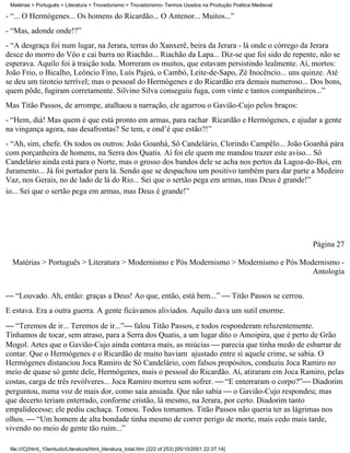 Matérias > Português > Literatura > Trovadorismo > Trovadorismo- Termos Usados na Produção Poética Medieval

- “... O Hermógenes... Os homens do Ricardão... O Antenor... Muitos...”
- “Mas, adonde onde!?”
- “A desgraça foi num lugar, na Jerara, terras do Xanxerê, beira da Jerara - lá onde o córrego da Jerara
desce do morro do Vôo e cai barra no Riachão... Riachão da Lapa... Diz-se que foi sido de repente, não se
esperava. Aquilo foi à traição toda. Morreram os muitos, que estavam persistindo lealmente. Aí, mortos:
João Frio, o Bicalho, Leôncio Fino, Luís Pajeú, o Cambó, Leite-de-Sapo, Zé Inocêncio... uns quinze. Até
se deu um tiroteio terrível; mas o pessoal do Hermógenes e do Ricardão era demais numeroso... Dos bons,
quem pôde, fugiram corretamente. Silvino Silva conseguiu fuga, com vinte e tantos companheiros...”
Mas Titão Passos, de arrompe, atalhaou a narração, ele agarrou o Gavião-Cujo pelos braços:
- “Hem, diá! Mas quem é que está pronto em armas, para rachar Ricardão e Hermógenes, e ajudar a gente
na vingança agora, nas desafrontas? Se tem, e ond’é que estão?!”
- “Ah, sim, chefe. Os todos os outros: João Goanhá, Sô Candelário, Clorindo Campêlo... João Goanhá pára
com porçanheira de homens, na Serra dos Quatis. Aí foi ele quem me mandou trazer este aviso... Sô
Candelário ainda está para o Norte, mas o grosso dos bandos dele se acha nos pertos da Lagoa-do-Boi, em
Juramento... Já foi portador para lá. Sendo que se despachou um positivo também para dar parte a Medeiro
Vaz, nos Gerais, no de lado de lá do Rio... Sei que o sertão pega em armas, mas Deus é grande!”
io... Sei que o sertão pega em armas, mas Deus é grande!”




                                                                                                               Página 27

  Matérias > Português > Literatura > Modernismo e Pós Modernismo > Modernismo e Pós Modernismo -
                                                                                        Antologia


 “Louvado. Ah, então: graças a Deus! Ao que, então, está bem...”  Titão Passos se cerrou.
E estava. Era a outra guerra. A gente ficávamos aliviados. Aquilo dava um sutil enorme.
 “Teremos de ir... Teremos de ir...” falou Titão Passos, e todos responderam reluzentemente.
Tínhamos de tocar, sem atraso, para a Serra dos Quatis, a um lugar dito o Amoipira, que é perto de Grão
Mogol. Artes que o Gavião-Cujo ainda contava mais, as miúcias  parecia que tinha medo de esbarrar de
contar. Que o Hermógenes e o Ricardão de muito haviam ajustado entre si aquele crime, se sabia. O
Hermógenes distanciou Joca Ramiro de Sô Candelário, com falsos propósitos, conduziu Joca Ramiro no
meio de quase só gente dele, Hermógenes, mais o pessoal do Ricardão. Aí, atiraram em Joca Ramiro, pelas
costas, carga de três revólveres... Joca Ramiro morreu sem sofrer.  “E enterraram o corpo?” Diadorim
perguntou, numa voz de mais dor, como saía ansiada. Que não sabia  o Gavião-Cujo respondeu; mas
que decerto teriam enterrado, conforme cristão, lá mesmo, na Jerara, por certo. Diadorim tanto
empalidecesse; ele pediu cachaça. Tomou. Todos tomamos. Titão Passos não queria ter as lágrimas nos
olhos.  “Um homem de alta bondade tinha mesmo de correr perigo de morte, mais cedo mais tarde,
vivendo no meio de gente tão ruim...”

 file:///C|/html_10emtudo/Literatura/html_literatura_total.htm (222 of 253) [05/10/2001 22:37:14]
 