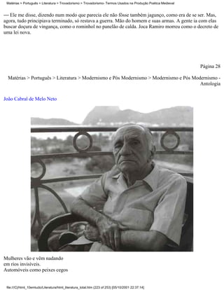 Matérias > Português > Literatura > Trovadorismo > Trovadorismo- Termos Usados na Produção Poética Medieval


 Ele me disse, dizendo num modo que parecia ele não fôsse também jagunço, como era de se ser. Mas,
agora, tudo principiava terminado, só restava a guerra. Mão do homem e suas armas. A gente ia com elas
buscar doçura de vingança, como o rominhol no panelão de calda. Joca Ramiro morreu como o decreto de
uma lei nova.




                                                                                                               Página 28

  Matérias > Português > Literatura > Modernismo e Pós Modernismo > Modernismo e Pós Modernismo -
                                                                                        Antologia

João Cabral de Melo Neto




Mulheres vão e vêm nadando
em rios invisíveis.
Automóveis como peixes cegos


 file:///C|/html_10emtudo/Literatura/html_literatura_total.htm (223 of 253) [05/10/2001 22:37:14]
 