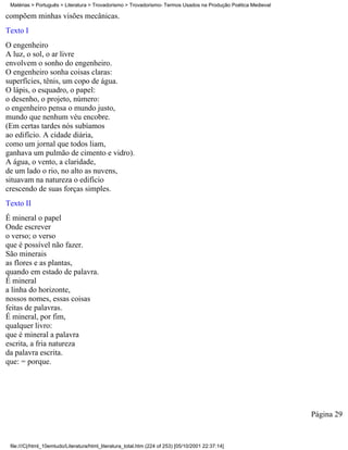 Matérias > Português > Literatura > Trovadorismo > Trovadorismo- Termos Usados na Produção Poética Medieval

compõem minhas visões mecânicas.
Texto I
O engenheiro
A luz, o sol, o ar livre
envolvem o sonho do engenheiro.
O engenheiro sonha coisas claras:
superfícies, tênis, um copo de água.
O lápis, o esquadro, o papel:
o desenho, o projeto, número:
o engenheiro pensa o mundo justo,
mundo que nenhum véu encobre.
(Em certas tardes nós subíamos
ao edifício. A cidade diária,
como um jornal que todos liam,
ganhava um pulmão de cimento e vidro).
A água, o vento, a claridade,
de um lado o rio, no alto as nuvens,
situavam na natureza o edifício
crescendo de suas forças simples.
Texto II
É mineral o papel
Onde escrever
o verso; o verso
que é possível não fazer.
São minerais
as flores e as plantas,
quando em estado de palavra.
É mineral
a linha do horizonte,
nossos nomes, essas coisas
feitas de palavras.
É mineral, por fim,
qualquer livro:
que é mineral a palavra
escrita, a fria natureza
da palavra escrita.
que: = porque.




                                                                                                               Página 29


 file:///C|/html_10emtudo/Literatura/html_literatura_total.htm (224 of 253) [05/10/2001 22:37:14]
 