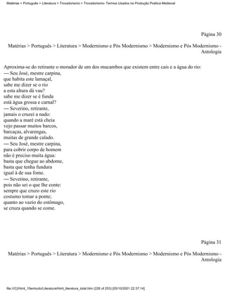Matérias > Português > Literatura > Trovadorismo > Trovadorismo- Termos Usados na Produção Poética Medieval




                                                                                                               Página 30

  Matérias > Português > Literatura > Modernismo e Pós Modernismo > Modernismo e Pós Modernismo -
                                                                                        Antologia


Aproxima-se do retirante o morador de um dos mucambos que existem entre cais e a água do rio:
 Seu José, mestre carpina,
que habita este lamaçal,
sabe me dizer se o rio
a esta altura dá vau?
sabe me dizer se é funda
está água grossa e carnal?
 Severino, retirante,
jamais o cruzei a nado:
quando a maré está cheia
vejo passar muitos barcos,
barcaças, alvarengas,
muitas de grande calado.
 Seu José, mestre carpina,
para cobrir corpo de homem
não é preciso muita água:
basta que chegue ao abdome,
basta que tenha fundura
igual à de sua fome.
 Severino, retirante,
pois não sei o que lhe conte:
sempre que cruzo este rio
costumo tomar a ponte;
quanto ao vazio do estômago,
se cruza quando se come.




                                                                                                               Página 31

  Matérias > Português > Literatura > Modernismo e Pós Modernismo > Modernismo e Pós Modernismo -
                                                                                        Antologia




 file:///C|/html_10emtudo/Literatura/html_literatura_total.htm (226 of 253) [05/10/2001 22:37:14]
 