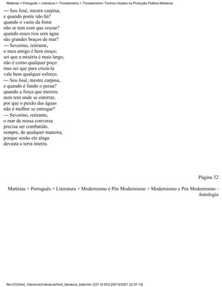 Matérias > Português > Literatura > Trovadorismo > Trovadorismo- Termos Usados na Produção Poética Medieval

 Seu José, mestre carpina,
e quando ponte não há?
quando o vazio da fome
não se tem com que cruzar?
quando esses rios sem água
são grandes braços de mar?
 Severino, retirante,
o meu amigo é bem moço;
sei que a miséria é mais largo,
não é como qualquer poço:
mas sei que para cruzá-la
vale bem qualquer esforço.
 Seu José, mestre carpina,
e quando é fundo o perau?
quando a força que morreu
nem tem onde se enterrar,
por que o puxão das águas
não é melhor se entregar?
 Severino, retirante,
o mar de nossa conversa
precisa ser combatido,
sempre, de qualquer maneira,
porque senão ele alaga
devasta a terra inteira.




                                                                                                               Página 32

  Matérias > Português > Literatura > Modernismo e Pós Modernismo > Modernismo e Pós Modernismo -
                                                                                        Antologia




 file:///C|/html_10emtudo/Literatura/html_literatura_total.htm (227 of 253) [05/10/2001 22:37:14]
 