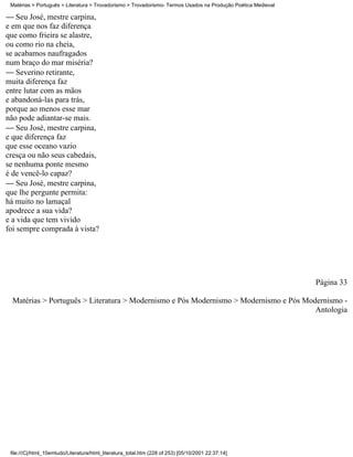 Matérias > Português > Literatura > Trovadorismo > Trovadorismo- Termos Usados na Produção Poética Medieval

 Seu José, mestre carpina,
e em que nos faz diferença
que como frieira se alastre,
ou como rio na cheia,
se acabamos naufragados
num braço do mar miséria?
 Severino retirante,
muita diferença faz
entre lutar com as mãos
e abandoná-las para trás,
porque ao menos esse mar
não pode adiantar-se mais.
 Seu José, mestre carpina,
e que diferença faz
que esse oceano vazio
cresça ou não seus cabedais,
se nenhuma ponte mesmo
é de vencê-lo capaz?
 Seu José, mestre carpina,
que lhe pergunte permita:
há muito no lamaçal
apodrece a sua vida?
e a vida que tem vivido
foi sempre comprada à vista?




                                                                                                               Página 33

  Matérias > Português > Literatura > Modernismo e Pós Modernismo > Modernismo e Pós Modernismo -
                                                                                        Antologia




 file:///C|/html_10emtudo/Literatura/html_literatura_total.htm (228 of 253) [05/10/2001 22:37:14]
 