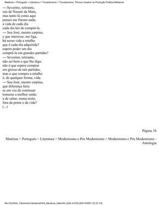 Matérias > Português > Literatura > Trovadorismo > Trovadorismo- Termos Usados na Produção Poética Medieval

 Severino, retirante,
sou de Nazaré da Mata,
mas tanto lá como aqui
jamais me fiaram nada:
a vida de cada dia
cada dia hei de comprá-la.
 Seu José, mestre carpina,
e que interesse, me liga,
há nessa vida a retalho
que é cada dia adquirida?
espera poder um dia
comprá-la em grandes partidas?
 Severino, retirante,
não sei bem o que lhe diga:
não é que espere comprar
em grosso de tais partidas,
mas o que compro a retalho
é, de qualquer forma, vida.
 Seu José, mestre carpina,
que diferença faria
se em vez de continuar
tomasse a melhor saída:
a de saltar, numa noite,
fora da ponte e da vida?
(...)




                                                                                                               Página 34

  Matérias > Português > Literatura > Modernismo e Pós Modernismo > Modernismo e Pós Modernismo -
                                                                                        Antologia




 file:///C|/html_10emtudo/Literatura/html_literatura_total.htm (229 of 253) [05/10/2001 22:37:14]
 