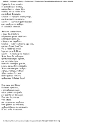 Matérias > Português > Literatura > Trovadorismo > Trovadorismo- Termos Usados na Produção Poética Medieval

E pois são desta maneira
os contratos dos mortais,
não me lanceis vós da feira
onde eu hei-de vender mais
que todos à derradeira.
Serafim  Venderás muito perigo,
que tens nas trevas escuras.
Diabo  Eu vendo perfumaduras,
que, pondo-as no umbigo,
se salvam as criaturas.

Às vezes vendo virotes,
e trago de Andaluzia
naipes com que os sacerdotes
arreneguem cada dia,
e joguem até os pelotes.
Serafim  Não venderás tu aqui isso,
que esta feira é dos Céus:
vai lá vender ao abisso
logo, da parte de Deus.
Diabo  Senhor, apelo eu disso.
Se eu fosse tão mal rapaz,
que fizesse força a alguém,
era isso muito bem;
mas cada um veja o que faz,
porque eu não forço ninguém.
Se me vem comprar qualquer
clérigo, ou leigo, ou frade
falsas manhas de viver,
muito por sua vontade,
senhor, que lh’hei de fazer?


E se o que quer bispar
há mister hipocrisia,
e com ela quer caçar;
tendo eu tanta em porfia
por que lha hei-de negar?
E se uma doce freira
vem à feira
por comprar um ungüento,
com que voe do convento;
senhor, inda que eu não queira,
lh’hei de dar aviamento.




 file:///C|/html_10emtudo/Literatura/html_literatura_total.htm (23 of 253) [05/10/2001 22:37:07]
 