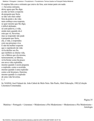 Matérias > Português > Literatura > Trovadorismo > Trovadorismo- Termos Usados na Produção Poética Medieval

O carpina fala com o retirante que esteve de fora, sem tomar parte em nada:
 Severino retirante,
deixe agora que lhe diga:
eu não sei bem a resposta
da pergunta que fazia,
se não vale mais saltar
fora da ponte e da vida;
nem conheço essa resposta,
se quer mesmo que lhe diga;
é difícil defender,
só com palavra, a vida,
ainda mais quando ela é
esta que vê, Severina;
mas se responder não pude
à pergunta que fazia,
ela, a vida, a respondeu
com sua presença viva.
E não há melhor resposta
que o espetáculo da vida:
vê-la desfiar seu fio,
que também se chama vida,
ver a fábrica que ela mesma,
teimosamente, se fabrica,
vê-la brotar como há pouco
em nova vida explodida;
mesmo quando é assim pequena
a explosão, como a ocorrida;
mesmo quando é uma explosão
como a de há pouco, franzina;
mesmo quando é a explosão
de uma vida Severina.
(...)
In: NADAI, José Fulaneti de. João Cabral de Melo Neto. São Paulo, Abril Educação, 1982.(Coleção
Literatura Comentada).




                                                                                                               Página 35

  Matérias > Português > Literatura > Modernismo e Pós Modernismo > Modernismo e Pós Modernismo -
                                                                                        Antologia




 file:///C|/html_10emtudo/Literatura/html_literatura_total.htm (230 of 253) [05/10/2001 22:37:14]
 