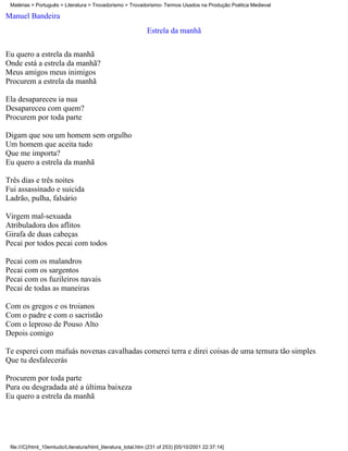 Matérias > Português > Literatura > Trovadorismo > Trovadorismo- Termos Usados na Produção Poética Medieval

Manuel Bandeira
                                                              Estrela da manhã

Eu quero a estrela da manhã
Onde está a estrela da manhã?
Meus amigos meus inimigos
Procurem a estrela da manhã

Ela desapareceu ia nua
Desapareceu com quem?
Procurem por toda parte

Digam que sou um homem sem orgulho
Um homem que aceita tudo
Que me importa?
Eu quero a estrela da manhã

Três dias e três noites
Fui assassinado e suicida
Ladrão, pulha, falsário

Virgem mal-sexuada
Atribuladora dos aflitos
Girafa de duas cabeças
Pecai por todos pecai com todos

Pecai com os malandros
Pecai com os sargentos
Pecai com os fuzileiros navais
Pecai de todas as maneiras

Com os gregos e os troianos
Com o padre e com o sacristão
Com o leproso de Pouso Alto
Depois comigo

Te esperei com mafuás novenas cavalhadas comerei terra e direi coisas de uma ternura tão simples
Que tu desfalecerás

Procurem por toda parte
Pura ou desgradada até a última baixeza
Eu quero a estrela da manhã




 file:///C|/html_10emtudo/Literatura/html_literatura_total.htm (231 of 253) [05/10/2001 22:37:14]
 