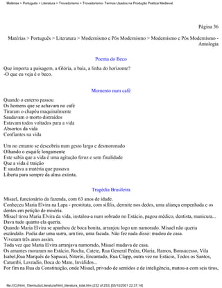 Matérias > Português > Literatura > Trovadorismo > Trovadorismo- Termos Usados na Produção Poética Medieval




                                                                                                               Página 36

  Matérias > Português > Literatura > Modernismo e Pós Modernismo > Modernismo e Pós Modernismo -
                                                                                        Antologia

                                                               Poema do Beco
Que importa a paisagem, a Glória, a baía, a linha do horizonte?
-O que eu veja é o beco.


                                                            Momento num café
Quando o enterro passou
Os homens que se achavam no café
Tiraram o chapéu maquinalmente
Saudavam o morto distraídos
Estavam todos voltados para a vida
Absortos da vida
Confiantes na vida

Um no entanto se descobriu num gesto largo e desmoronado
Olhando o esquife longamente
Este sabia que a vida é uma agitação feroz e sem finalidade
Que a vida é traição
E saudava a matéria que passava
Liberta para sempre da alma extinta.


                                                             Tragédia Brasileira
Misael, funcionário da fazenda, com 63 anos de idade.
Conheceu Maria Elvira na Lapa - prostituta, com sífilis, dermite nos dedos, uma aliança empenhada e os
dentes em petição de miséria.
Misael tirou Maria Elvira da vida, instalou-a num sobrado no Estácio, pagou médico, dentista, manicura...
Dava tudo quanto ela queria.
Quando Maria Elvira se apanhou de boca bonita, arranjou logo um namorado. Misael não queria
escândalo. Podia dar uma surra, um tiro, uma facada. Não fez nada disso: mudou de casa.
Viveram três anos assim.
Toda vez que Maria Elvira arranjava namorado, Misael mudava de casa.
Os amantes moraram no Estácio, Rocha, Catete, Rua General Pedra, Olaria, Ramos, Bonsucesso, Vila
Isabel,Rua Marquês de Sapucaí, Niterói, Encantado, Rua Clapp, outra vez no Estácio, Todos os Santos,
Catumbi, Lavradio, Boca do Mato, Inválidos...
Por fim na Rua da Constituição, onde Misael, privado de sentidos e de inteligência, matou-a com seis tiros,


 file:///C|/html_10emtudo/Literatura/html_literatura_total.htm (232 of 253) [05/10/2001 22:37:14]
 