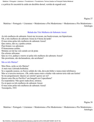 Matérias > Português > Literatura > Trovadorismo > Trovadorismo- Termos Usados na Produção Poética Medieval

e a polícia foi encontrá-la caída em decúbito dorsal, vestida de organdi azul.




                                                                                                               Página 37

  Matérias > Português > Literatura > Modernismo e Pós Modernismo > Modernismo e Pós Modernismo -
                                                                                        Antologia


                                          Balada das Três Mulheres do Sabonete Araxá
As três mulheres do sabonete Araxá me invocam, me bouleversam, me hipnotizam.
Oh, a três mulheres do sabonete Araxá às 4 horas da tarde!
O meu reino pelas três mulheres do sabonete Araxá!
Que outros, não eu, a pedra cortem
Para brutais vos adorarem
Ó brancaranas azêdas,
Mulatas cor da lua vem saindo cor de prata
Ou celestes africanas:
Que eu vivo, padeço e morro só pelas três mulheres do sabonete Araxá?
São prostitutas, são declamadoras, são acrobatas?
São as três Marias?
Meu Deus, serão as três Marias?
A mais nua é doirada borboleta.
Se a segunda casasse, eu ficava safado da vida, dava pra beber e nunca mais telefonava.
Mas se a terceira morresse...Oh, então nunca mais a minha vida outrora teria sido um festim!
Se me perguntassem: Queres ser estrela? queres ser rei?
Queres uma ilha no Pacífico? um bangalô em Copacabana?
Eu responderia: Não quero nada disso, tetrarca.
Eu só quero as três mulheres do sabonete Araxá:
O meu reino pelas três mulheres do sabonete Araxá!
Teresópolis, 1931




                                                                                                               Página 38

  Matérias > Português > Literatura > Modernismo e Pós Modernismo > Modernismo e Pós Modernismo -
                                                                                        Antologia




 file:///C|/html_10emtudo/Literatura/html_literatura_total.htm (233 of 253) [05/10/2001 22:37:14]
 