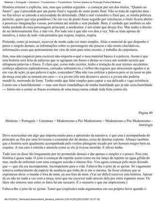 Matérias > Português > Literatura > Trovadorismo > Trovadorismo- Termos Usados na Produção Poética Medieval

História exterior e explícita, sim, mas que contém segredos - a começar por um dos títulos, “Quanto ao
futuro”, que é precedido por um ponto final e seguido de outro ponto final. Não se trata de capricho meu -
no fim talvez se entenda a necessidade do delimitado. (Mal e mal vislumbro o final que, se minha pobreza
permitir, quero que seja grandioso.) Se em vez de ponto fosse seguido por reticências o título ficaria aberto
a possíveis imaginações vossas, porventura até malsãs e sem piedade. Bem, é verdade que também eu não
tenho piedade do meu personagem principal, a nordestina: é um relato que desejo frio. Mas tenho o direito
de ser dolorosamente frio, e não vós. Por tudo isto é que não vos dou a vez. Não se trata apenas de
narrativa, é antes de tudo vida primária que respira, respira, respira.
Pretendo, como já insinuei, escrever de modo cada vez mais simples. Aliás o material de que disponho é
parco e singelo demais, as informações sobre os personagens são poucas e não muito elucidativas,
informações essas que penosamente me vêm de mim para mim mesmo, é trabalho de carpintaria.
Sim, mas não esquecer para escrever não-importa-o-quê o meu material básico é a palavra. Assim é que
esta história será feita de palavras que se agrupam em frases e destas se evoca um sentido secreto que
ultrapassa palavras e frases. É claro que, como todo escritor, tenho a tentação de usar termos suculentos:
conheço adjetivos esplendorosos, carnudos substantivos e verbos tão esguios que atravessam agudos o ar
em vias de ação, já que palavra é ação, concordais? Mas não vou enfeitar a palavra pois se eu tocar no pão
da moça esse pão se tornará em ouro  e a jovem (ela tem dezenove anos) e a jovem não poderia
mordê-lo, morrendo de fome. Tenho então que falar simples para captar a sua delicada e vaga existência.
Limito-me a humildemente  mas sem fazer estardalhaço de minha humildade que já não seria humildade
 limito-me a contar as fracas aventuras de uma moça numa cidade toda feita contra ela.




                                                                                                               Página 40

  Matérias > Português > Literatura > Modernismo e Pós Modernismo > Modernismo e Pós Modernismo -
                                                                                        Antologia

Devo acrescentar um algo que importa muito para a apreensão da narrativa: é que esta é acompanhada do
princípio ao fim por uma levíssima e constante dor de dentes, coisa de dentina exposta. Afianço também
que a história será igualmente acompanhada pelo violino plangente tocado por um homem magro bem na
esquina. A sua cara é estreita e amarela como se ele já tivesse morrido. E talvez tenha.
Tudo isso eu disse tão longamente por ter prometido demais e dar apenas o simples e o pouco. Pois esta
história é quase nada. O jeito é começar de repente assim como eu me lanço de repente na água gélida do
mar, medo de enfrentar com uma coragem suicida o intenso frio. Vou agora começar pelo meio dizendo
que  que ela era incompetente. Incompetente para a vida. Faltava-lhe o jeito de se ajeitar. Só vagamente
tomava conhecimento da espécie de ausência que tinha de si em si mesma. Se fosse criatura que se
exprimisse diria: o mundo é fora de mim, eu sou fora de mim. (Vai ser difícil escrever esta história. Apesar
de eu não ter nada a ver com a moça, terei que me escrever todo através dela por entre espantos meus. Os
fatos são sonoros mas entre os fatos há um sussurro. É o sussurro o que me impressiona.)
Faltava-lhe o jeito de se ajeitar. Tanto que (explosão) nada argumentou em seu próprio favor quando o

 file:///C|/html_10emtudo/Literatura/html_literatura_total.htm (235 of 253) [05/10/2001 22:37:14]
 