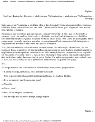 Matérias > Português > Literatura > Trovadorismo > Trovadorismo- Termos Usados na Produção Poética Medieval




                                                                                                               Página 42

  Matérias > Português > Literatura > Modernismo e Pós Modernismo > Modernismo e Pós Modernismo -
                                                                                        Antologia

Outra vez ouvira: “Arrepende-te em Cristo e Ele te dará felicidade”. Então ela se arrependera. Como não
sabia bem de que, arrependia-se toda e de tudo. O pastor também falava que a vingança é coisa infernal.
Então ela não se vingava.
Havia coisas que não sabia o que significavam. Uma era “efeméride”. E não é que seu Raimundo só
mandava copiar com sua letra linda a palavra efemérides ou efemérica? Achava o termo efemírides
absolutamente misterioso. Quando o copiava prestava a tenção a cada letra. Glória era estenógrafa e não só
ganhava mais como não parecia se atrapalhar com as palavras difíceis das quais o chefe tanto gostava.
Enquanto isso a mocinha se apaixonara pela palavra efemérides.
Maio, mês das borboletas noivas flutuando em brancos véus. Sua exclamação talvez tivesse sido um
prenúncio do que ia acontecer no final da tarde desse mesmo dia: no meio da chuva abundante encontrou
(explosão) a primeira espécie de namorado de sua vida, o coração batendo como se ela tivesse englutido
um passarinho esvoaçante e preso. O rapaz e ela se olharam por entre a chuva e se reconheceram como
dois nordestinos, bichos da mesma espécie que se farejam. Ele a olhara enxugando o rosto molhado com
as mãos. E a moça, bastou-lhe vê-lo par torná-lo imediatamente sua goiaba-com-queijo.
Ele...
Ele se aproximou e com voz cantante de nordestino que a emocionou, perguntou-lhe:
 E se me desculpe, senhorinha, posso convidar a passear?
 Sim, respondeu atabalhoadamente com pressa antes que ele mudasse de idéia.
 E, se me permite, qual é mesmo sua graça?
 Macabéa.
 Maca - o quê?
 Bea, foi ela obrigada a completar.
 Me desculpe mas até parece doença, doença de pele.




                                                                                                               Página 43



 file:///C|/html_10emtudo/Literatura/html_literatura_total.htm (237 of 253) [05/10/2001 22:37:14]
 