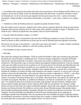Matérias > Português > Literatura > Trovadorismo > Trovadorismo- Termos Usados na Produção Poética Medieval

  Matérias > Português > Literatura > Modernismo e Pós Modernismo > Modernismo e Pós Modernismo -
                                                                                        Antologia


 Eu também acho esquisito mas minha mãe botou ele por promessa a Nossa Senhora da Boa Morte se eu
vingasse, até um ano de idade eu não era chamada porque não tinha nome, eu preferia continuar a nunca
ser chamada em vez de ter um nome que ninguém tem mas parece que deu certo  parou um instante
retomando o fôlego perdido e acrescentou desanimada e com pudor  pois como o senhor vê eu vinguei...
pois é...
 Também no sertão da Paraíba promessa é questão de grande dívida de honra.
Eles não sabiam como se passeia. Andaram sob a chuva grossa e pararam diante da vitrine de uma loja de
ferragem onde estavam expostos atrás do vidro canos, latas, parafusos grandes e pregos. E Macabéa, com
medo de que o silêncio já significasse uma ruptura, disse ao recém-namorado:
 Eu gosto tanto de parafuso e prego, e o senhor?
Da segunda vez em que se encontraram caía uma chuva fininha que ensopava os ossos. Sem nem ao
menos se darem as mãos caminhavam na chuva que na cara de Macabéa pareciam lágrimas escorrendo.
Da terceira vez em que se encontraram  pois não é que estava chovendo?  o rapaz, irritado e perdendo
o leve verniz de finura que o padrasto a custo lhe ensinara, disse-lhe:
 Você também só sabe é mesmo chover!
 Desculpe.
Mas ainda não expliquei bem Olímpico. Vinha do sertão da Paraíba e tinha uma resistência que provinha
da paixão por sua terra braba e rachada pela seca. Trouxera consigo, comprada no mercado da Paraíba,
uma lata de vaselina perfumada e um pente, como posse sua exclusiva. Besuntava o cabelo preto até
encharcá-lo. Não desconfiava que as cariocas tinham nojo daquela meladeira gordurosa. Nascera crestado
e duro que nem galho seco de árvore ou pedra ao sol. Era mais passível de salvação que Macabéa pois não
fora à toa que matara um homem, desafeto seu, nos cafundós do sertão, o canivete comprido entrando
mole-mole no fígado macio do sertanejo. Guardava disso segredo absoluto, o que lhe dava a força que um
segredo dá. Olímpico era macho de briga. Mas fraquejava em relação a enterros: às vezes ia três vezes por
semana a enterro de desconhecidos, cujos anúncios saíam nos jornais e sobretudo no “O Dia”: e seus olhos
ficavam cheios de lágrimas. Era uma fraqueza, mas quem não tem a sua. Semana em que não havia
enterro, era semana vazia desse homem que, se era doido, sabia muito bem o que queria. De modo que não
era doido coisa alguma. Macabéa, ao contrário de Olímpico, era fruto do cruzamento de “o quê” com “o
quê”. Na verdade ela parecia ter nascido de uma idéia vaga qualquer dos pais famintos. Olímpico pelo
menos roubava sempre que podia e até do vigia das obras onde era sua dormida. Ter matado e roubar
faziam com que ele não fosse um simples acontecido qualquer, davam-lhe uma categoria, faziam dele um
homem com honra já lavada. Ele também se salvara mais do que Macabéa porque tinha grande talento
para desenhar perfeitamente perfeitas caricaturas ridículas dos retratos dos poderosos nos jornais. Era a sua
vingança. Sua única bondade com Macabéa foi dizer-lhe que arranjaria para ela um emprego na
metalúrgica quando fosse despedida. Para ela a promessa fora um escândalo de alegria (explosão) porque
na metalúrgica encontraria a sua única conexão atual com o mundo: o próprio Olímpico. Mas Macabéa de
um modo geral não se preocupava com o próprio futuro: ter futuro era luxo.

 file:///C|/html_10emtudo/Literatura/html_literatura_total.htm (238 of 253) [05/10/2001 22:37:14]
 