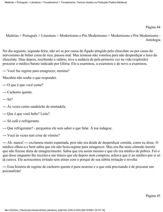 Matérias > Português > Literatura > Trovadorismo > Trovadorismo- Termos Usados na Produção Poética Medieval




                                                                                                               Página 44

  Matérias > Português > Literatura > Modernismo e Pós Modernismo > Modernismo e Pós Modernismo -
                                                                                        Antologia


No dia seguinte, segunda-feira, não sei se por causa do fígado atingido pelo chocolate ou por causa do
nervosismo de beber coisa de rico, passou mal. Mas teimosa não vomitou para não desperdiçar o luxo do
chocolate. Dias depois, recebendo o salário, teve a audácia de pela primeira vez na vida (explosão)
procurar o médico barato indicado por Glória. Ele a examinou, a examinou e de novo a examinou.
 Você faz regime para emagrecer, menina?
Macabéa não soube o que responder.
 O que é que você come?
 Cachorro quente.
 Só?
 Às vezes como sanduíche de mortadela.
 Que é que você bebe? Leite?
 Só café e refrigerante.
 Que refrigerante? - perguntou ele sem saber o que falar. À toa indagou:
 Você às vezes tem crise de vômito?
 Ah. nunca!  exclamou muito espantada, pois não era doida de desperdiçar comida, como eu disse. O
médico olhou-a e bem sabia que ela não fazia regime para emagrecer. Mas era-lhe mais cômodo insistir
que não fizesse dieta de emagrecimento. Sabia que era assim mesmo e que ele era médico de pobres. Foi o
que disse enquanto lhe receitava um tônico que ela depois nem comprou, achava que ir ao médico por si só
já curava. Ele acrescentou irritado sem atinar com o porquê de sua súbita irritação e revolta:
 Essa história de regime de cachorro quente é pura neurose e o que está precisando é de procurar um
psicanalista!




                                                                                                               Página 45


 file:///C|/html_10emtudo/Literatura/html_literatura_total.htm (239 of 253) [05/10/2001 22:37:14]
 