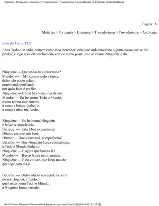 Matérias > Português > Literatura > Trovadorismo > Trovadorismo- Termos Usados na Produção Poética Medieval




                                                                                                               Página 16

                                     Matérias > Português > Literatura > Trovadorismo > Trovadorismo - Antologia

Auto da Feira, 1527
Entra Todo o Mundo, homem como rico mercador, e faz que anda buscando alguma cousa que se lhe
perdeu; e logo após ela um homem, vestido como pobre, este se chama Ninguém, e diz:



Ninguém:  Que andas tu aí buscando?
Mundo: - Mil cousas ando a buscar:
delas não posso achar,
porém ando porfiando
por quão bom é porfiar.
Ninguém:  Como hás nome, cavaleiro?
Mundo:  Eu hei nome Todo o Mundo,
e meu tempo todo inteiro
é sempre buscar dinheiro,
e sempre nisto me fundo.


Ninguém:  Eu hei nome Ninguém
e busco a consciência.
Belzebu:  Esta é boa experiência:
Dinato, escreve isto bem.
Dinato:  Que escreverei, companheiro?
Belzebu:  Que Ninguém busca consciência,
e Todo o Mundo dinheiro.
Ninguém:  E agora que buscas lá?
Mundo:  Busco honra muito grande.
Ninguém:  E eu virtude, que Deus mande
que tope com ela já.


Belzebu:  Outra adição nos açude:la outra
escreve logo aí, a fundo,
que busca honra Todo o Mundo,
e Ninguém busca virtude.



 file:///C|/html_10emtudo/Literatura/html_literatura_total.htm (24 of 253) [05/10/2001 22:37:07]
 