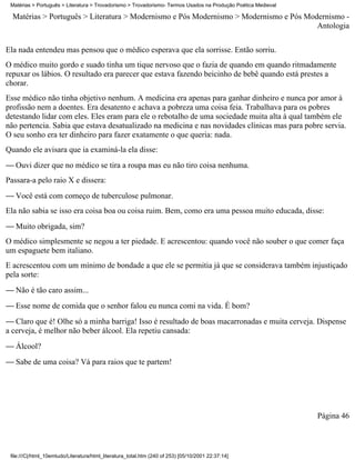 Matérias > Português > Literatura > Trovadorismo > Trovadorismo- Termos Usados na Produção Poética Medieval

  Matérias > Português > Literatura > Modernismo e Pós Modernismo > Modernismo e Pós Modernismo -
                                                                                        Antologia

Ela nada entendeu mas pensou que o médico esperava que ela sorrisse. Então sorriu.
O médico muito gordo e suado tinha um tique nervoso que o fazia de quando em quando ritmadamente
repuxar os lábios. O resultado era parecer que estava fazendo beicinho de bebê quando está prestes a
chorar.
Esse médico não tinha objetivo nenhum. A medicina era apenas para ganhar dinheiro e nunca por amor à
profissão nem a doentes. Era desatento e achava a pobreza uma coisa feia. Trabalhava para os pobres
detestando lidar com eles. Eles eram para ele o rebotalho de uma sociedade muita alta à qual também ele
não pertencia. Sabia que estava desatualizado na medicina e nas novidades clínicas mas para pobre servia.
O seu sonho era ter dinheiro para fazer exatamente o que queria: nada.
Quando ele avisara que ia examiná-la ela disse:
 Ouvi dizer que no médico se tira a roupa mas eu não tiro coisa nenhuma.
Passara-a pelo raio X e dissera:
 Você está com começo de tuberculose pulmonar.
Ela não sabia se isso era coisa boa ou coisa ruim. Bem, como era uma pessoa muito educada, disse:
 Muito obrigada, sim?
O médico simplesmente se negou a ter piedade. E acrescentou: quando você não souber o que comer faça
um espaguete bem italiano.
E acrescentou com um mínimo de bondade a que ele se permitia já que se considerava também injustiçado
pela sorte:
 Não é tão caro assim...
 Esse nome de comida que o senhor falou eu nunca comi na vida. É bom?
 Claro que é! Olhe só a minha barriga! Isso é resultado de boas macarronadas e muita cerveja. Dispense
a cerveja, é melhor não beber álcool. Ela repetiu cansada:
 Álcool?
 Sabe de uma coisa? Vá para raios que te partem!




                                                                                                               Página 46



 file:///C|/html_10emtudo/Literatura/html_literatura_total.htm (240 of 253) [05/10/2001 22:37:14]
 