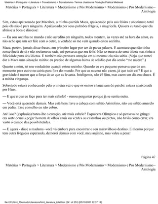 Matérias > Português > Literatura > Trovadorismo > Trovadorismo- Termos Usados na Produção Poética Medieval

  Matérias > Português > Literatura > Modernismo e Pós Modernismo > Modernismo e Pós Modernismo -
                                                                                        Antologia

Sim, estou apaixonado por Macabéa, a minha querida Maca, apaixonado pela sua feiúra e anonimato total
pois ela não é para ninguém. Apaixonado por seus pulmões frágeis, a magricela. Quisera eu tanto que ela
abrisse a boca e dissesse:
 Eu sou sozinha no mundo e não acredito em ninguém, todos mentem, às vezes até na hora do amor, eu
não acho que um ser fale com o outro, a verdade só me vem quando estou sozinha.
Maca, porém, jamais disse frases, em primeiro lugar por ser de parca palavra. E acontece que não tinha
consciência de si e não reclamava nada, até pensava que era feliz. Não se tratava de uma idiota mas tinha a
felicidade pura dos idiotas. E também não prestava atenção em si mesma: ela não sabia. (Vejo que tentei
dar a Maca uma situação minha: eu preciso de algumas horas de solidão por dia senão “me muero”.)
Quanto a mim, só sou verdadeiro quando estou sozinho. Quando eu era pequeno pensava que de um
momento para outro eu cairia para fora do mundo. Por que as nuvens não caem, já que tudo cai? É que a
gravidade é menor que a força do ar que as levanta. Inteligente, não é? Sim, mas caem um dia em chuva. É
a minha vingança.
Sobretudo estava conhecendo pela primeira vez o que os outros chamavam de paixão: estava apaixonada
por Hans.
 E que é que eu faço para ter mais cabelo? - ousou perguntar porque já se sentia outra.
 Você está querendo demais. Mas está bem: lave a cabeça com sabão Aristolino, não use sabão amarelo
em pedra. Esse conselho eu não cobro.
Até isso? (explosão) bateu-lhe o coração, até mais cabelo? Esquecera Olímpico e só pensava no gringo:
era sorte demais pegar homem de olhos azuis ou verdes ou castanhos ou pretos, não havia como errar, era
vasto o campo das possibilidades.
 E agora - disse a madama -você vá embora para encontrar o seu maravilhoso destino. E mesmo porque
tem outra freguesa esperando, demorei demais com você, meu anjinho, mas valeu a pena!




                                                                                                               Página 47

  Matérias > Português > Literatura > Modernismo e Pós Modernismo > Modernismo e Pós Modernismo -
                                                                                        Antologia




 file:///C|/html_10emtudo/Literatura/html_literatura_total.htm (241 of 253) [05/10/2001 22:37:14]
 