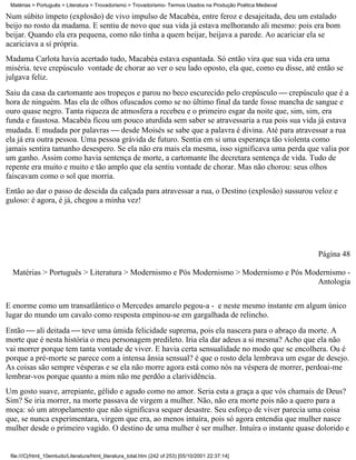 Matérias > Português > Literatura > Trovadorismo > Trovadorismo- Termos Usados na Produção Poética Medieval

Num súbito ímpeto (explosão) de vivo impulso de Macabéa, entre feroz e desajeitada, deu um estalado
beijo no rosto da madama. E sentiu de novo que sua vida já estava melhorando ali mesmo: pois era bom
beijar. Quando ela era pequena, como não tinha a quem beijar, beijava a parede. Ao acariciar ela se
acariciava a sí própria.
Madama Carlota havia acertado tudo, Macabéa estava espantada. Só então vira que sua vida era uma
miséria. teve crepúsculo vontade de chorar ao ver o seu lado oposto, ela que, como eu disse, até então se
julgava feliz.
Saiu da casa da cartomante aos tropeços e parou no beco escurecido pelo crepúsculo  crepúsculo que é a
hora de ninguém. Mas ela de olhos ofuscados como se no último final da tarde fosse mancha de sangue e
ouro quase negro. Tanta riqueza de atmosfera a recebeu e o primeiro esgar da noite que, sim, sim, era
funda e faustosa. Macabéa ficou um pouco aturdida sem saber se atravessaria a rua pois sua vida já estava
mudada. E mudada por palavras  desde Moisés se sabe que a palavra é divina. Até para atravessar a rua
ela já era outra pessoa. Uma pessoa grávida de futuro. Sentia em si uma esperança tão violenta como
jamais sentira tamanho desespero. Se ela não era mais ela mesma, isso significava uma perda que valia por
um ganho. Assim como havia sentença de morte, a cartomante lhe decretara sentença de vida. Tudo de
repente era muito e muito e tão amplo que ela sentiu vontade de chorar. Mas não chorou: seus olhos
faiscavam como o sol que morria.
Então ao dar o passo de descida da calçada para atravessar a rua, o Destino (explosão) sussurou veloz e
guloso: é agora, é já, chegou a minha vez!




                                                                                                               Página 48

  Matérias > Português > Literatura > Modernismo e Pós Modernismo > Modernismo e Pós Modernismo -
                                                                                        Antologia

E enorme como um transatlântico o Mercedes amarelo pegou-a - e neste mesmo instante em algum único
lugar do mundo um cavalo como resposta empinou-se em gargalhada de relincho.
Então  ali deitada  teve uma úmida felicidade suprema, pois ela nascera para o abraço da morte. A
morte que é nesta história o meu personagem predileto. Iria ela dar adeus a si mesma? Acho que ela não
vai morrer porque tem tanta vontade de viver. E havia certa sensualidade no modo que se encolhera. Ou é
porque a pré-morte se parece com a intensa ânsia sensual? é que o rosto dela lembrava um esgar de desejo.
As coisas são sempre vésperas e se ela não morre agora está como nós na véspera de morrer, perdoai-me
lembrar-vos porque quanto a mim não me perdôo a clarividência.
Um gosto suave, arrepiante, gélido e agudo como no amor. Seria esta a graça a que vós chamais de Deus?
Sim? Se iria morrer, na morte passava de virgem a mulher. Não, não era morte pois não a quero para a
moça: só um atropelamento que não significava sequer desastre. Seu esforço de viver parecia uma coisa
que, se nunca experimentara, virgem que era, ao menos intuíra, pois só agora entendia que mulher nasce
mulher desde o primeiro vagido. O destino de uma mulher é ser mulher. Intuíra o instante quase dolorido e


 file:///C|/html_10emtudo/Literatura/html_literatura_total.htm (242 of 253) [05/10/2001 22:37:14]
 