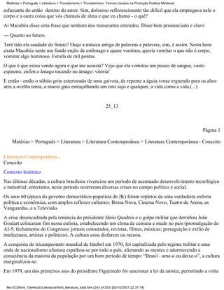 Matérias > Português > Literatura > Trovadorismo > Trovadorismo- Termos Usados na Produção Poética Medieval

esfuziante do então destino do amor. Sim, doloroso reflorescimento tão difícil que ela empregava nele o
corpo e a outra coisa que vós chamais de alma e que eu chamo - o quê?
Aí Macabéa disse uma frase que nenhum dos transeuntes entendeu. Disse bem pronunciado e claro:
 Quanto ao futuro.
Terá tido ela saudade do futuro? Ouço a música antiga de palavras e palavras, sim, é assim. Nesta hora
exata Macabéa sente um fundo enjôo de estômago e quase vomitou, queria vomitar o que não é corpo,
vomitar algo luminoso. Estrela de mil pontas.
O que é que estou vendo agora e que me assusta? Vejo que ela vomitou um pouco de sangue, vasto
espasmo, enfim o âmago tocando no âmago: vitória!
E então - então o súbito grito estertorado de uma gaivota, de repente a águia voraz erguendo para os altos
ares a ovelha tenra, o macio gato estraçalhando um rato sujo e qualquer, a vida como a vida.(...)


                                                                      25_13



                                                                                                               Página 1

    Matérias > Português > Literatura > Literatura Contemporânea > Literatura Contemporânea - Conceito


Literatura Contemporânea -
Conceito
Contexto histórico
Nas últimas décadas, a cultura brasileira vivenciou um período de acentuado desenvolvimento tecnológico
e industrial; entretanto, neste período ocorreram diversas crises no campo político e social.
Os anos 60 (época do governo democrático-populista de JK) foram repletos de uma verdadeira euforia
política e econômica, com amplos reflexos culturais: Bossa Nova, Cinema Novo, Teatro de Arena, as
Vanguardas, e a Televisão.
A crise desencadeada pela renúncia do presidente Jânio Quadros e o golpe militar que derrubou João
Goulart colocaram fim nessa euforia, estabelecendo um clima de censura e medo no país (promulgação do
AI-5; fechamento do Congresso; jornais censurados, revistas, filmes, músicas; perseguição e exílio de
intelectuais, artistas e políticos). A cultura usou disfarces ou recuou.
A conquista do tricampeonato mundial de futebol em 1970, foi capitalizada pelo regime militar e uma
onda de nacionalismo ufanista espalhou-se por todo o país, alienando as mentes e adormecendo a
consciência da maioria da população por um bom período de tempo: “Brasil - ame-o ou deixe-o”, a cultura
marginalizou-se.
Em 1979, um dos primeiros atos do presidente Figueiredo foi sancionar a lei da anistia, permitindo a volta


 file:///C|/html_10emtudo/Literatura/html_literatura_total.htm (243 of 253) [05/10/2001 22:37:14]
 