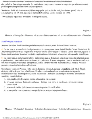 Matérias > Português > Literatura > Trovadorismo > Trovadorismo- Termos Usados na Produção Poética Medieval

dos exilados. Esse ato presidencial fez o otimismo e esperança renascerem naqueles que discordavam da
política praticada pelos militares daquele período.
Na década de 80 inicia-se uma mobilização popular pela volta das eleições diretas, que só veio a
concretizar-se em 89, com a posse de Fernando Collor de Mello, cassado em 1991.
1995 : eleição e posse do presidente Henrique Cardoso.




                                                                                                               Página 2

    Matérias > Português > Literatura > Literatura Contemporânea > Literatura Contemporânea - Conceito

Manifestações Artísticas
As manifestações literárias desse período desenvolvem-se a partir de duas linhas- mestras:
a) De um lado, a permanência de alguns autores já consagrados como João Cabral e Carlos Drummond de
Andrade acompanhada do surgimento de novos artistas como Lygia F. Telles e Dalton Trevisan, ligados ás
linhas tradicionais da literatura brasileira: regionalismo, intimismo, urbanismo, introspecção psicológica.
b) De outro lado, a ruptura com valores tradicionais que se dispersam através de propostas alternativas ou
experimentais, buscando novos caminhos ou exprimindo de maneiras pouco convencionais as tensões de
um país sufocado pelas forças da repressão. Nessa vertente nascem o concretismo, a Psoesia Práxis,os
romances e contos fantásticos, alegóricos.
O professor Domício Proença Filho (cit. in. Faraco e Moura, Língua e Literatura, vol. 3 Ed. Ática),
defende a idéia de que “nas três últimas décadas, a cultura brasileira tem vivido sob o signo da
multiplicidade seja na área política, social ou artística”. Para ele, a cultura pós-moderna apresenta as
seguintes características:
   1. eliminação entre fronteiras entre a arte erudita e a popular;
   2. presença marcante da intertextualidade ( diálogo com obras já existentes e presumivelmente
      conhecidas)
   3. mistura de estilos (ecletismo que contenta gostos diversificados)
   4. preocupação com o presente, sem projeção ou perspectivas para o futuro.




                                                                                                               Página 3

    Matérias > Português > Literatura > Literatura Contemporânea > Literatura Contemporânea - Conceito



 file:///C|/html_10emtudo/Literatura/html_literatura_total.htm (244 of 253) [05/10/2001 22:37:14]
 