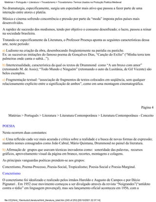 Matérias > Português > Literatura > Trovadorismo > Trovadorismo- Termos Usados na Produção Poética Medieval

Na dramaturgia, especificamente, surgiu um espectador mais ativo que passou a fazer parte de uma
interação entre atores e platéia.
Música e cinema sofrendo concorrência e pressão por parte da “moda” imposta pelos países mais
desenvolvidos.
A rapidez de sucessão dos modismos, tendo por objetivo o consumo desenfreado; o lucro, passou a reinar
na sociedade brasileira.
Tratando-se especificamente da Literatura, o Professor Proença aponta as seguintes características dessa
arte, neste período:
a) Ludismo na criação da obra, desembocando freqüentemente na paródia ou pastiche.
Ex: as sucessivas imitações do famoso poema de Gonçalves Dias, “Canção do Exílio” (“Minha terra tem
palmeiras onde canta o sabiá...”).
b) Intertextualidade, característica da qual os textos de Drummond como “A um bruxo com amor”
(retomando M. de Assis); “Todo Mundo e Ninguém” (retomando o auto da Lusitânia, de Gil Vicente) são
belos exemplos.
c) Fragmentação textual: “associação de fragmentos de textos colocados em seqüência, sem qualquer
relacionamento explícito entre a significação de ambos”, como em uma montagem cinematográfica.




                                                                                                               Página 4

    Matérias > Português > Literatura > Literatura Contemporânea > Literatura Contemporânea - Conceito

POESIA
Nesta ocorrem duas constantes:
a) Uma reflexão cada vez mais acurada e crítica sobre a realidade e a busca de novas formas de expressão;
mantêm nomes consagrados como João Cabral, Mário Quintana, Drummond no painel da literatura.
b) Afirmação de grupos que usavam técnicas inovadoras como: sonoridade das palavras, recursos
gráficos, aproveitamento visual da página em branco, recortes, montagens e colagens.
As principais vanguardas poéticas prendem-se aos grupos:
Concretismo, Poema-Processo, Poesia-Social, Tropicalismo; Poesia-Social e Poesia-Marginal.
Concretismo
O concretismo foi idealizado e realizado pelos irmãos Haroldo e Augusto de Campos e por Décio
Pignatari . Em 1952 esse movimento começou a ser divulgado através da revista “Noigrandes”(“antídoto
contra o tédio” em linguagem provençal), mas seu lançamento oficial aconteceu em 1956, com a


 file:///C|/html_10emtudo/Literatura/html_literatura_total.htm (245 of 253) [05/10/2001 22:37:14]
 
