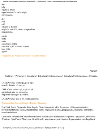 Matérias > Português > Literatura > Trovadorismo > Trovadorismo- Termos Usados na Produção Poética Medieval

dois
três
o juro: o prazo
o pôr/ o cento/ o mês/ o ágio
porcentagio.
dez
cem
mil
o lucro: o dízimo
o ágio/ a moral/ a monta em péssimo
empréstimo.
muito
nada
tudo
a quebra: a sobra
a monta/ o pé/ o cento/ a quota
haja nota
agiota.
Fragmento do Poema “lavrador” (Mário Chamie)




                                                                                                               Página 6

    Matérias > Português > Literatura > Literatura Contemporânea > Literatura Contemporânea - Conceito

LAVRA: Onde tendes pá, pé e o pó
sermão da cria: tal terreiro
DOR: Onde tenho a pó, o pé e a pá
quinhão da via: tal meu meio
de plantar sem água e sombra.
LAVRA: Onde está o pó, tendes cãimbra;
Poema-código (ou semiótico) e Poema / Processo.
Em 1964, Décio Pignatari e Luiz Ângelo Pinto, lançaram a idéia do poema- código ou semiótico,
predominantemente visual, incorporando outras linguagens (jornal, propaganda), montando um texto à
maneira dadaísta.
Uma outra variante do Concretismo foi uma radicalização ainda maior - o poema - processo -, criação de
Wladimir Dias Pino e Alvares de Sá, utilizando sobretudo signos visuais e dispensando o uso da palavra.


 file:///C|/html_10emtudo/Literatura/html_literatura_total.htm (247 of 253) [05/10/2001 22:37:14]
 