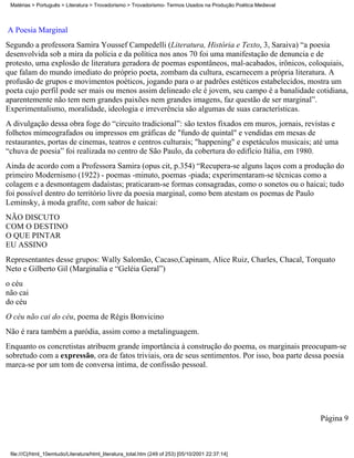 Matérias > Português > Literatura > Trovadorismo > Trovadorismo- Termos Usados na Produção Poética Medieval



A Poesia Marginal
Segundo a professora Samira Youssef Campedelli (Literatura, História e Texto, 3, Saraiva) “a poesia
desenvolvida sob a mira da polícia e da política nos anos 70 foi uma manifestação de denuncia e de
protesto, uma explosão de literatura geradora de poemas espontâneos, mal-acabados, irônicos, coloquiais,
que falam do mundo imediato do próprio poeta, zombam da cultura, escarnecem a própria literatura. A
profusão de grupos e movimentos poéticos, jogando para o ar padrões estéticos estabelecidos, mostra um
poeta cujo perfil pode ser mais ou menos assim delineado ele é jovem, seu campo é a banalidade cotidiana,
aparentemente não tem nem grandes paixões nem grandes imagens, faz questão de ser marginal”.
Experimentalismo, moralidade, ideologia e irreverência são algumas de suas características.
A divulgação dessa obra foge do “circuito tradicional”: são textos fixados em muros, jornais, revistas e
folhetos mimeografados ou impressos em gráficas de "fundo de quintal" e vendidas em mesas de
restaurantes, portas de cinemas, teatros e centros culturais; "happening" e espetáculos musicais; até uma
“chuva de poesia” foi realizada no centro de São Paulo, da cobertura do edifício Itália, em 1980.
Ainda de acordo com a Professora Samira (opus cit, p.354) “Recupera-se alguns laços com a produção do
primeiro Modernismo (1922) - poemas -minuto, poemas -piada; experimentaram-se técnicas como a
colagem e a desmontagem dadaístas; praticaram-se formas consagradas, como o sonetos ou o haicai; tudo
foi possível dentro do território livre da poesia marginal, como bem atestam os poemas de Paulo
Leminsky, à moda grafite, com sabor de haicai:
NÃO DISCUTO
COM O DESTINO
O QUE PINTAR
EU ASSINO
Representantes desse grupos: Wally Salomão, Cacaso,Capinam, Alice Ruiz, Charles, Chacal, Torquato
Neto e Gilberto Gil (Marginalia e “Geléia Geral”)
o céu
não cai
do céu
O céu não cai do céu, poema de Régis Bonvicino
Não é rara também a paródia, assim como a metalinguagem.
Enquanto os concretistas atribuem grande importância à construção do poema, os marginais preocupam-se
sobretudo com a expressão, ora de fatos triviais, ora de seus sentimentos. Por isso, boa parte dessa poesia
marca-se por um tom de conversa íntima, de confissão pessoal.




                                                                                                               Página 9



 file:///C|/html_10emtudo/Literatura/html_literatura_total.htm (249 of 253) [05/10/2001 22:37:14]
 