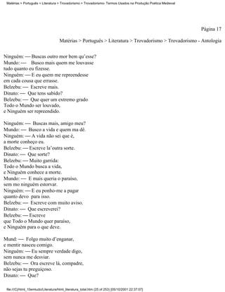 Matérias > Português > Literatura > Trovadorismo > Trovadorismo- Termos Usados na Produção Poética Medieval




                                                                                                               Página 17

                                     Matérias > Português > Literatura > Trovadorismo > Trovadorismo - Antologia


Ninguém:  Buscas outro mor bem qu’esse?
Mundo:  Busco mais quem me louvasse
tudo quanto eu fizesse.
Ninguém:  E eu quem me repreendesse
em cada cousa que errasse.
Belzebu:  Escreve mais.
Dinato:  Que tens sabido?
Belzebu:  Que quer um extremo grado
Todo o Mundo ser louvado,
e Ninguém ser repreendido.

Ninguém:  Buscas mais, amigo meu?
Mundo:  Busco a vida e quem ma dê.
Ninguém:  A vida não sei que é,
a morte conheço eu.
Belzebu:  Escreve la’outra sorte.
Dinato:  Que sorte?
Belzebu:  Muito garrida:
Todo o Mundo busca a vida,
e Ninguém conhece a morte.
Mundo:  E mais queria o paraíso,
sem mo ninguém estorvar.
Ninguém:  E eu ponho-me a pagar
quanto devo para isso.
Belzebu:  Escreve com muito aviso.
Dinato:  Que escreverei?
Belzebu:  Escreve
que Todo o Mundo quer paraíso,
e Ninguém para o que deve.

Mund:  Folgo muito d’enganar,
e mentir nasceu comigo.
Ninguém:  Eu sempre verdade digo,
sem nunca me desviar.
Belzebu:  Ora escreve lá, compadre,
não sejas tu preguiçoso.
Dinato:  Que?

 file:///C|/html_10emtudo/Literatura/html_literatura_total.htm (25 of 253) [05/10/2001 22:37:07]
 