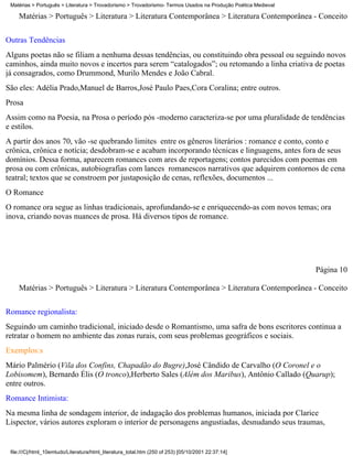 Matérias > Português > Literatura > Trovadorismo > Trovadorismo- Termos Usados na Produção Poética Medieval

    Matérias > Português > Literatura > Literatura Contemporânea > Literatura Contemporânea - Conceito

Outras Tendências
Alguns poetas não se filiam a nenhuma dessas tendências, ou constituindo obra pessoal ou seguindo novos
caminhos, ainda muito novos e incertos para serem “catalogados”; ou retomando a linha criativa de poetas
já consagrados, como Drummond, Murilo Mendes e João Cabral.
São eles: Adélia Prado,Manuel de Barros,José Paulo Paes,Cora Coralina; entre outros.
Prosa
Assim como na Poesia, na Prosa o período pós -moderno caracteriza-se por uma pluralidade de tendências
e estilos.
A partir dos anos 70, vão -se quebrando limites entre os gêneros literários : romance e conto, conto e
crônica, crônica e notícia; desdobram-se e acabam incorporando técnicas e linguagens, antes fora de seus
domínios. Dessa forma, aparecem romances com ares de reportagens; contos parecidos com poemas em
prosa ou com crônicas, autobiografias com lances romanescos narrativos que adquirem contornos de cena
teatral; textos que se constroem por justaposição de cenas, reflexões, documentos ...
O Romance
O romance ora segue as linhas tradicionais, aprofundando-se e enriquecendo-as com novos temas; ora
inova, criando novas nuances de prosa. Há diversos tipos de romance.




                                                                                                               Página 10

    Matérias > Português > Literatura > Literatura Contemporânea > Literatura Contemporânea - Conceito

Romance regionalista:
Seguindo um caminho tradicional, iniciado desde o Romantismo, uma safra de bons escritores continua a
retratar o homem no ambiente das zonas rurais, com seus problemas geográficos e sociais.
Exemplos:s
Mário Palmério (Vila dos Confins, Chapadão do Bugre),José Cândido de Carvalho (O Coronel e o
Lobisomem), Bernardo Élis (O tronco),Herberto Sales (Além dos Maribus), Antônio Callado (Quarup);
entre outros.
Romance Intimista:
Na mesma linha de sondagem interior, de indagação dos problemas humanos, iniciada por Clarice
Lispector, vários autores exploram o interior de personagens angustiadas, desnudando seus traumas,


 file:///C|/html_10emtudo/Literatura/html_literatura_total.htm (250 of 253) [05/10/2001 22:37:14]
 