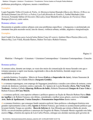 Matérias > Português > Literatura > Trovadorismo > Trovadorismo- Termos Usados na Produção Poética Medieval

problemas psicológicos, religiosos, morais e metafísicos:
Exemplos:
Lygia Fagundes Telles (Ciranda de Pedra, As Meninas),Autran Dourado (Ópera dos Mortos, O Risco no
Bordado),Osman Lins (O Fiel e a Pedra), Lya Luft (Reunião de Família ), Aníbal Machado (João
Ternura), Fernando Sabino (O Encontro Marcado), Josué Montello (Os degraus do Paraíso), Chico
Buarque (Estorvo); entre outros.
Romance urbano - social
Documenta os grandes centros urbanos com seus problemas específicos : a burguesia e o proletariado em
constante luta pela ascensão social, luta de classes, violência urbana, solidão, angústia e marginalização.
Exemplos:
José Condé (Um Ramo para Luísa),Carlos Heitor Cony (O ventre), Antônio Olavo Pereira (Marcoré),
Marcos Rey, Luís Vilela, Ricardo Ramos, Dalton Trevisan e Rubem Fonseca.




                                                                                                               Página 11

    Matérias > Português > Literatura > Literatura Contemporânea > Literatura Contemporânea - Conceito


Romance político
A censura calou, durante um tempo, as vozes dos meios de comunicação de massa fazendo com que o
romance passasse a suprir essa lacuna, registrando o dia-a-dia da história, fazendo surgir novas
modalidades de prosa:
a) paródia histórica. Exemplos: Márcio de Sousa (Galvez, o Imperador do Acre), Ariano Suassuna (A
Pedra do Reino), João Ubaldo Ribeiro (Sargento Getúlio).
b) o romance-reportagem, com emprego de linguagem jornalística e enredos com relatos de torturas, como
veículo de denúncia e protesto contra a opressão. Ex: Ignácio de Loyola Brandão (Zero, Não Verás País
Nenhum), Antônio Callado (Quarup, Reflexos do baile), Roberto Drummond (Sangue de Coca- Cola) e
Rubem Fonseca (O Caso Morel).
c) o romance policial, com aspectos urbanos e políticos aparece na ficção de Marcelo Rubens Paiva (Bala
na Agulha) e de Rubem Fonseca; este último, considerado o melhor nesse gênero, escreveu A Grande
Arte, Bufo & Spallanzani ,Vastas Emoções e Pensamentos Imperfeitos dentre outros.
d) o romance histórico, que consegue fundir narrativa policial, fatos políticos e abordagem histórica tem
grandes representantes como a obra Agosto de Rubem Fonseca, que retrata os acontecimento políticos que
levaram Getúlio Vargas ao suicídio; Boca do Inferno de Ana Miranda que retrata a Bahia do século
XVII e os envolvimentos políticos e amorosos de Gregório de Matos; Fernando Morais seguindo esta linha
escreve Olga, a história da esposa de Luís Carlos Prestes, entregue aos alemães nazistas pelo governo de

 file:///C|/html_10emtudo/Literatura/html_literatura_total.htm (251 of 253) [05/10/2001 22:37:15]
 