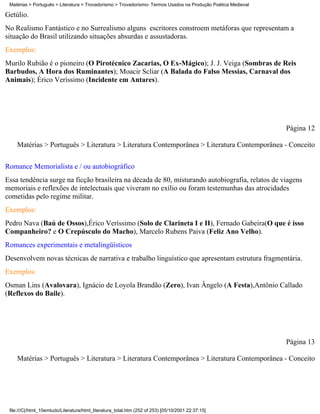 Matérias > Português > Literatura > Trovadorismo > Trovadorismo- Termos Usados na Produção Poética Medieval

Getúlio.
No Realismo Fantástico e no Surrealismo alguns escritores constroem metáforas que representam a
situação do Brasil utilizando situações absurdas e assustadoras.
Exemplos:
Murilo Rubião é o pioneiro (O Pirotécnico Zacarias, O Ex-Mágico); J. J. Veiga (Sombras de Reis
Barbudos, A Hora dos Ruminantes); Moacir Scliar (A Balada do Falso Messias, Carnaval dos
Animais); Érico Veríssimo (Incidente em Antares).




                                                                                                               Página 12

    Matérias > Português > Literatura > Literatura Contemporânea > Literatura Contemporânea - Conceito

Romance Memorialista e / ou autobiográfico
Essa tendência surge na ficção brasileira na década de 80, misturando autobiografia, relatos de viagens
memoriais e reflexões de intelectuais que viveram no exílio ou foram testemunhas das atrocidades
cometidas pelo regime militar.
Exemplos:
Pedro Nava (Baú de Ossos),Érico Veríssimo (Solo de Clarineta I e II), Fernado Gabeira(O que é isso
Companheiro? e O Crepúsculo do Macho), Marcelo Rubens Paiva (Feliz Ano Velho).
Romances experimentais e metalingüísticos
Desenvolvem novas técnicas de narrativa e trabalho linguístico que apresentam estrutura fragmentária.
Exemplos:
Osman Lins (Avalovara), Ignácio de Loyola Brandão (Zero), Ivan Ângelo (A Festa),Antônio Callado
(Reflexos do Baile).




                                                                                                               Página 13

    Matérias > Português > Literatura > Literatura Contemporânea > Literatura Contemporânea - Conceito




 file:///C|/html_10emtudo/Literatura/html_literatura_total.htm (252 of 253) [05/10/2001 22:37:15]
 