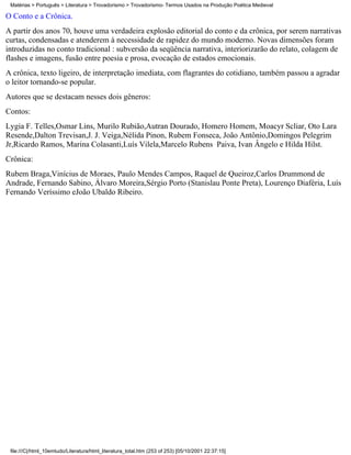 Matérias > Português > Literatura > Trovadorismo > Trovadorismo- Termos Usados na Produção Poética Medieval

O Conto e a Crônica.
A partir dos anos 70, houve uma verdadeira explosão editorial do conto e da crônica, por serem narrativas
curtas, condensadas e atenderem à necessidade de rapidez do mundo moderno. Novas dimensões foram
introduzidas no conto tradicional : subversão da seqüência narrativa, interiorizarão do relato, colagem de
flashes e imagens, fusão entre poesia e prosa, evocação de estados emocionais.
A crônica, texto ligeiro, de interpretação imediata, com flagrantes do cotidiano, também passou a agradar
o leitor tornando-se popular.
Autores que se destacam nesses dois gêneros:
Contos:
Lygia F. Telles,Osmar Lins, Murilo Rubião,Autran Dourado, Homero Homem, Moacyr Scliar, Oto Lara
Resende,Dalton Trevisan,J. J. Veiga,Nélida Pinon, Rubem Fonseca, João Antônio,Domingos Pelegrim
Jr,Ricardo Ramos, Marina Colasanti,Luís Vilela,Marcelo Rubens Paiva, Ivan Ângelo e Hilda Hilst.
Crônica:
Rubem Braga,Vinícius de Moraes, Paulo Mendes Campos, Raquel de Queiroz,Carlos Drummond de
Andrade, Fernando Sabino, Álvaro Moreira,Sérgio Porto (Stanislau Ponte Preta), Lourenço Diaféria, Luís
Fernando Veríssimo eJoão Ubaldo Ribeiro.




 file:///C|/html_10emtudo/Literatura/html_literatura_total.htm (253 of 253) [05/10/2001 22:37:15]
 