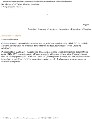 Matérias > Português > Literatura > Trovadorismo > Trovadorismo- Termos Usados na Produção Poética Medieval

Belzebu:  Que Todo o Mundo é mentiroso,
e Ninguém diz a verdade.


                                                                        4_9



                                                                                                               Página 1

                                            Matérias > Português > Literatura > Humanismo > Humanismo - Conceito

Humanismo - Conceito
Panorama histórico
O Humanismo não é uma estética literária, e sim um período de transição entre a Idade Média e a Idade
Moderna, caracterizado por profundas transformações políticas, econômicas e sociais (inclusive
religiosas).
Politicamente, o século XIV é marcado pela decadência do sistema feudal, conseqüência da Peste Negra
(entre 1347 e 1350 esta peste devasta a Europa, causando milhares de vítimas; só em Portugal eliminou
mais de 1/3 da população); da Guerra dos Cem Anos (entre Inglaterra e França, mas com repercussões em
toda a Europa entre 1346 e 1450); a conseqüente escassez de mão de obra para as pequenas indústrias
artesanais emergentes.




 file:///C|/html_10emtudo/Literatura/html_literatura_total.htm (26 of 253) [05/10/2001 22:37:07]
 
