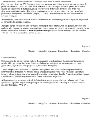 Matérias > Português > Literatura > Trovadorismo > Trovadorismo- Termos Usados na Produção Poética Medieval

Com o advento do século XV, diminuem as guerras, as crises, as revoltas, seguindo-se uma recuperação
política e econômica conhecida como mercantilismo. Com o enfraquecimento do poder dos senhores
feudais e o surgimento da burguesia, classe concentradora de riquezas, fortalece-se o poder real.
Alteram-se as relações sociais. Os nobres empobrecem e os burgueses enriquecem com o comércio,
provocando o surgimento das cidades (burgos). O "status" econômico torna-se mais importante que a
nobreza de origem.
A necessidade do estabelecimento de novas rotas comerciais estimula as grandes navegações, ampliando
os horizontes do europeu ocidental.
A própria Igreja, abalada em seus alicerces e minada por crises internas, vai, aos poucos, perdendo seu
poder: a religiosidade e o teocentrismo medievais cedem lugar a um homem que se descobre senhor de seu
destino e dominador da natureza. O antropocentrismo apresenta-se como uma nova visão de mundo e
culmina com o Renascimento da cultura clássica.




                                                                                                               Página 3

                                            Matérias > Português > Literatura > Humanismo > Humanismo - Conceito


Panorama cultural
O Humanismo foi um movimento cultural desencadeado pela atuação dos "humanistas" italianos, no
século XIV; entre estes, Petrarca e Bocaccio. Os homens desse grupo se interessavam pela cultura
greco-latina, cujos textos eram pesquisados, traduzidos, divulgados.
Toda a arte produzida no século XV registra a passagem de uma visão teocêntrica para uma visão
antropocêntrica de mundo. As pinturas não se apresentam apenas como cenas religiosas; a escultura
também adquire autonomia e aproxima-se de uma visão mais realista da vida. A arquitetura gótica começa
a modificar-se (gótico flamejante) e novas formas começam a projetar-se.
A literatura tende a refinar-se, sofrendo influência dos autores gregos e latinos, cada vez mais lidos e
apreciados. A própria língua escrita passa por um acurado processo de latinização, sofisticando-se no
decorrer dos séculos XV e XVI.




                                                                                                               Página 4

                                            Matérias > Português > Literatura > Humanismo > Humanismo - Conceito




 file:///C|/html_10emtudo/Literatura/html_literatura_total.htm (28 of 253) [05/10/2001 22:37:07]
 