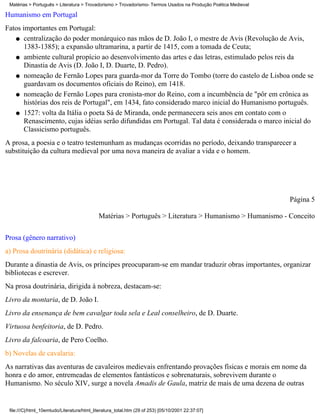 Matérias > Português > Literatura > Trovadorismo > Trovadorismo- Termos Usados na Produção Poética Medieval

Humanismo em Portugal
Fatos importantes em Portugal:
   q centralização do poder monárquico nas mãos de D. João I, o mestre de Avis (Revolução de Avis,
       1383-1385); a expansão ultramarina, a partir de 1415, com a tomada de Ceuta;
   q ambiente cultural propício ao desenvolvimento das artes e das letras, estimulado pelos reis da
       Dinastia de Avis (D. João I, D. Duarte, D. Pedro).
   q nomeação de Fernão Lopes para guarda-mor da Torre do Tombo (torre do castelo de Lisboa onde se
       guardavam os documentos oficiais do Reino), em 1418.
   q nomeação de Fernão Lopes para cronista-mor do Reino, com a incumbência de "pôr em crônica as
       histórias dos reis de Portugal", em 1434, fato considerado marco inicial do Humanismo português.
   q 1527: volta da Itália o poeta Sá de Miranda, onde permanecera seis anos em contato com o
       Renascimento, cujas idéias serão difundidas em Portugal. Tal data é considerada o marco inicial do
       Classicismo português.
A prosa, a poesia e o teatro testemunham as mudanças ocorridas no período, deixando transparecer a
substituição da cultura medieval por uma nova maneira de avaliar a vida e o homem.




                                                                                                               Página 5

                                            Matérias > Português > Literatura > Humanismo > Humanismo - Conceito

Prosa (gênero narrativo)
a) Prosa doutrinária (didática) e religiosa:
Durante a dinastia de Avis, os príncipes preocuparam-se em mandar traduzir obras importantes, organizar
bibliotecas e escrever.
Na prosa doutrinária, dirigida à nobreza, destacam-se:
Livro da montaria, de D. João I.
Livro da ensenança de bem cavalgar toda sela e Leal conselheiro, de D. Duarte.
Virtuosa benfeitoria, de D. Pedro.
Livro da falcoaria, de Pero Coelho.
b) Novelas de cavalaria:
As narrativas das aventuras de cavaleiros medievais enfrentando provações físicas e morais em nome da
honra e do amor, entremeadas de elementos fantásticos e sobrenaturais, sobrevivem durante o
Humanismo. No século XIV, surge a novela Amadis de Gaula, matriz de mais de uma dezena de outras


 file:///C|/html_10emtudo/Literatura/html_literatura_total.htm (29 of 253) [05/10/2001 22:37:07]
 
